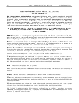 46 GACETA OFICIAL DEL DISTRITO FEDERAL 30 de Noviembre de 2015
SISTEMA PARA EL DESARROLLO INTEGRAL DE LA FAMILIA
DEL DISTRITO FEDERAL
Lic. Gustavo Gamaliel Martínez Pacheco, Director General del Sistema para el Desarrollo Integral de la Familia del
Distrito Federal; con fundamento en los artículos 71 fracciones IV y XI, de la Ley Orgánica de la Administración Pública
del Distrito Federal; 12 fracción V del Decreto por el que se crea un Organismo Descentralizado de la Administración
Pública del Distrito Federal con personalidad jurídica y patrimonio propio que se denomina Sistema para el Desarrollo
Integral de la Familia del Distrito Federal; 15 fracciones VII y XVIII del Estatuto Orgánico del Sistema para el Desarrollo
Integral de la Familia del Distrito Federal; 13 fracción III y Octavo Transitorio de la Ley de Cuidados Alternativos para
Niñas, Niños y Adolescentes en el Distrito Federal; y 494-C del Código Civil para el Distrito Federal, y:
AVISO POR EL QUE SE DAN A CONOCER LAS MODIFICACIONES AL ACUERDO POR EL QUE SE CREA
EL COMITÉ TÉCNICO DEL SISTEMA PARA EL DESARROLLO INTEGRAL DE LA FAMILIA DEL
DISTRITO FEDERAL.
ÚNICO: Se modifican los numerales primero; segundo; tercero, fracción II; sexto, fracción I; séptimo fracciones III, VIII,
IX, X, XI, XII, XIII, XIV y XV; décimo; décimo primero, primer párrafo; décimo cuarto, primer párrafo; vigésimo segundo
fracciones II y IV; vigésimo séptimo, primer párrafo; para quedar como sigue:
Primero.- Se crea el Comité Técnico del Sistema para el Desarrollo Integral de la Familia del Distrito Federal, como
órgano colegiado de consulta, análisis, evaluación y autorización de los cuidados alternativos y, en su caso, de la
designación para la adopción, de las niñas, niños y adolescentes en situación de desamparo.
Segundo.- El Comité Técnico, tiene por objeto analizar las medidas de acogimiento de corto plazo para evaluación y de
largo plazo, para niñas, niños y adolescentes en situación de desamparo que se encuentren bajo su tutela o que tenga
conocimiento por el Ministerio Público, y en su caso, autorizar la designación para la adopción.
Tercero.- Para los efectos del presente Acuerdo, además de lo señalado en la Ley se deberá entender por:
…
II. Acogimiento de corto plazo para evaluación: Es el que ejerce el Sistema para el Desarrollo Integral de la Familia,
previa determinación del Comité Técnico, con la finalidad de evaluar exhaustivamente la situación de la niña, niño o
adolescente en situación de desamparo para decidir sobre su situación familiar y garantizar su derecho a vivir en familia. Y
éste será por el tiempo más breve posible y tendrá una duración máxima improrrogable de seis meses.
…
Sexto. Los mecanismos de suplencia serán los siguientes:
I. Las ausencias del Presidente serán suplidas por el Titular de la Dirección Ejecutiva de la Defensoría de los Derechos de la
Infancia.
…
Séptimo.- El Comité Técnico para el cumplimiento de sus objetivos, tendrá las atribuciones siguientes:
…
III. Con base en las evaluaciones psicológicas, socioeconómicas y de salud determinar la medida de acogimiento de largo
plazo, garantizando la identidad, la certeza jurídica y el derecho a vivir en familia de las niñas, niños y adolescentes en
situación de desamparo.
…
VIII. Presentar un informe anual detallado en el que dé cuenta del grado de avance de la aplicación de la Ley de Cuidados
Alternativos para niñas, niños y adolescentes en el Distrito Federal, en el marco de sus responsabilidades.
IX. Concluido el cuidado alternativo, deberá mantener coordinación con las entidades y autoridades competentes,
informando sobre el progreso de niñas, niños y adolescentes en su familia biológica, en su familia adoptiva o en su vida
autónoma por un periodo mínimo de un año.
 
