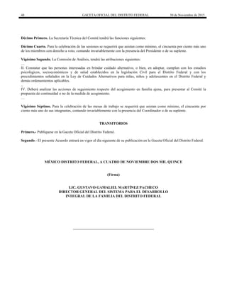48 GACETA OFICIAL DEL DISTRITO FEDERAL 30 de Noviembre de 2015
Décimo Primero. La Secretaría Técnica del Comité tendrá las funciones siguientes:
Décimo Cuarto. Para la celebración de las sesiones se requerirá que asistan como mínimo, el cincuenta por ciento más uno
de los miembros con derecho a voto, contando invariablemente con la presencia del Presidente o de su suplente.
Vigésimo Segundo. La Comisión de Análisis, tendrá las atribuciones siguientes:
…
II. Constatar que las personas interesadas en brindar cuidado alternativo, o bien, en adoptar, cumplan con los estudios
psicológicos, socioeconómicos y de salud establecidos en la legislación Civil para el Distrito Federal y con los
procedimientos señalados en la Ley de Cuidados Alternativos para niñas, niños y adolescentes en el Distrito Federal y
demás ordenamientos aplicables.
..
IV. Deberá analizar las acciones de seguimiento respecto del acogimiento en familia ajena, para presentar al Comité la
propuesta de continuidad o no de la medida de acogimiento.
…
Vigésimo Séptimo. Para la celebración de las mesas de trabajo se requerirá que asistan como mínimo, el cincuenta por
ciento más uno de sus integrantes, contando invariablemente con la presencia del Coordinador o de su suplente.
TRANSITORIOS
Primero.- Publíquese en la Gaceta Oficial del Distrito Federal.
Segundo.- El presente Acuerdo entrará en vigor al día siguiente de su publicación en la Gaceta Oficial del Distrito Federal.
MÉXICO DISTRITO FEDERAL, A CUATRO DE NOVIEMBRE DOS MIL QUINCE
(Firma)
LIC. GUSTAVO GAMALIEL MARTÍNEZ PACHECO
DIRECTOR GENERAL DEL SISTEMA PARA EL DESARROLLO
INTEGRAL DE LA FAMILIA DEL DISTRITO FEDERAL
 