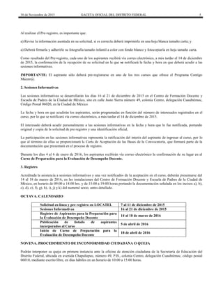 30 de Noviembre de 2015 GACETA OFICIAL DEL DISTRITO FEDERAL 5
Al realizar el Pre-registro, es importante que:
a) Revise la información asentada en su solicitud, si es correcta deberá imprimirla en una hoja blanca tamaño carta; y
a) Deberá firmarla y adherirle su fotografía tamaño infantil a color con fondo blanco y fotocopiarla en hoja tamaño carta.
Como resultado del Pre-registro, cada uno de los aspirantes recibirá vía correo electrónico, a más tardar el 14 de diciembre
de 2015, la confirmación de la recepción de su solicitud en la que se notificará la fecha y hora en que deberá acudir a las
sesiones informativas.
IMPORTANTE: El aspirante sólo deberá pre-registrarse en uno de los tres cursos que ofrece el Programa Contigo
Maestr@.
2. Sesiones Informativas
Las sesiones informativas se desarrollarán los días 16 al 21 de diciembre de 2015 en el Centro de Formación Docente y
Escuela de Padres de la Ciudad de México, sito en calle Justo Sierra número 49, colonia Centro, delegación Cuauhtémoc,
Código Postal 06020, en la Ciudad de México
La fecha y hora en que acudirán los aspirantes, serán programadas en función del número de interesados registrados en el
curso, por lo que se notificará vía correo electrónico, a más tardar el 14 de diciembre de 2015.
El interesado deberá acudir personalmente a las sesiones informativas en la fecha y hora que le fue notificada, portando
original y copia de la solicitud de pre-registro y una identificación oficial.
La participación en las sesiones informativas representa la ratificación del interés del aspirante de ingresar al curso, por lo
que al término de ellas se proporcionará la Carta de Aceptación de las Bases de la Convocatoria, que formará parte de la
documentación que presentará en el proceso de registro.
Durante los días 4 al 6 de enero de 2016, los aspirantes recibirán vía correo electrónico la confirmación de su lugar en el
Curso de Preparación para la Evaluación de Desempeño Docente.
3. Registro
Acreditada la asistencia a sesiones informativas y una vez notificados de la aceptación en el curso, deberán presentarse del
14 al 18 de marzo de 2016, en las instalaciones del Centro de Formación Docente y Escuela de Padres de la Ciudad de
México, en horario de 09:00 a 14:00 hrs. y de 15:00 a 19:00 horas portando la documentación señalada en los incisos a), b),
c), d), e), f), g), h), i), j) y k) del numeral sexto, antes detallado.
OCTAVA. CALENDARIO
Solicitud en línea y pre registro en LOCATEL 7 al 11 de diciembre de 2015
Sesiones Informativas 16 al 21 de diciembre de 2015
Registro de Aspirantes para la Preparación para
la Evaluación de Desempeño Docente
14 al 18 de marzo de 2016
Publicación de listado de aspirantes
incorporados al Curso
5 de abril de 2016
Inicio de Curso de Preparación para la
Evaluación de Desempeño Docente
18 de abril de 2016
NOVENA. PROCEDIMIENTO DE INCONFORMIDAD CIUDADANA O QUEJA
Podrán interponer su queja en primera instancia ante la oficina de atención ciudadana de la Secretaría de Educación del
Distrito Federal, ubicada en avenida Chapultepec, número 49, P.B., colonia Centro, delegación Cuauhtémoc, código postal
06010, mediante escrito libre, en días hábiles en un horario de 10:00 a 15:00 horas.
 