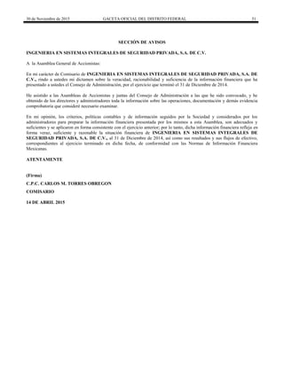 30 de Noviembre de 2015 GACETA OFICIAL DEL DISTRITO FEDERAL 51
SECCIÓN DE AVISOS
INGENIERIA EN SISTEMAS INTEGRALES DE SEGURIDAD PRIVADA, S.A. DE C.V.
A la Asamblea General de Accionistas:
En mi carácter de Comisario de INGENIERIA EN SISTEMAS INTEGRALES DE SEGURIDAD PRIVADA, S.A. DE
C.V., rindo a ustedes mi dictamen sobre la veracidad, racionabilidad y suficiencia de la información financiera que ha
presentado a ustedes el Consejo de Administración, por el ejercicio que terminó el 31 de Diciembre de 2014.
He asistido a las Asambleas de Accionistas y juntas del Consejo de Administración a las que he sido convocado, y he
obtenido de los directores y administradores toda la información sobre las operaciones, documentación y demás evidencia
comprobatoria que consideré necesario examinar.
En mi opinión, los criterios, políticas contables y de información seguidos por la Sociedad y considerados por los
administradores para preparar la información financiera presentada por los mismos a esta Asamblea, son adecuados y
suficientes y se aplicaron en forma consistente con el ejercicio anterior; por lo tanto, dicha información financiera refleja en
forma veraz, suficiente y razonable la situación financiera de INGENIERIA EN SISTEMAS INTEGRALES DE
SEGURIDAD PRIVADA, S.A. DE C.V., al 31 de Diciembre de 2014, así como sus resultados y sus flujos de efectivo,
correspondientes al ejercicio terminado en dicha fecha, de conformidad con las Normas de Información Financiera
Mexicanas.
ATENTAMENTE
(Firma)
C.P.C. CARLOS M. TORRES OBREGON
COMISARIO
14 DE ABRIL 2015
 