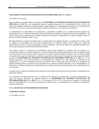 52 GACETA OFICIAL DEL DISTRITO FEDERAL 30 de Noviembre de 2015
INGENIERIA EN SISTEMAS INTEGRALES DE SEGURIDAD PRIVADA, S. A. DE C.V
A los Señores Accionistas:
Hemos auditado los estados financieros adjuntos de INGENIERIA EN SISTEMAS INTEGRALES DE SEGURIDAD
PRIVADA, S. A. DE C.V., que comprenden estado de situación financiera al 31 de diciembre de 2014 y 2013, y los
estados de resultados, cambios en el capital contable y flujos de efectivo correspondientes terminados el 31 de diciembre de
2014 y 2013, así como un resumen de las políticas contables significativas y otra información explicativa.
La administración es responsable de la preparación y presentación razonable de los estados financieros adjuntos de
conformidad con las Normas de Información Financiera Mexicanas (o Marco de Referencia Normativo Aplicable), y del
control interno que la administración considere necesario para permitir la preparación de estados financieros libres de
desviación material, debido a fraude o error.
Mi responsabilidad es expresar una opinión sobre los estados financieros adjuntos basada en mi auditoría. He llevado a cabo
mi auditoría de conformidad con las Normas Internacionales de Auditoría. Dichas normas exigen que cumpla los
requerimientos de ética, así como que planifique y ejecute la auditoría con el fin de obtener una seguridad razonable sobre
si los estados financieros están libres de desviación material.
Una auditoría conlleva la aplicación de procedimientos para obtener evidencia de auditoría sobre los importes y la
información revelada en los estados financieros. Los procedimientos seleccionados dependen del juicio del auditor, incluida
la evaluación de los riesgos de desviación material en los estados financieros debido a fraude o error. Al efectuar dichas
evaluaciones del riesgo, el auditor tiene en cuenta el control interno relevante para la preparación y presentación razonable
por parte de INGENIERIA EN SISTEMAS INTEGRALES DE SEGURIDAD PRIVADA, S. A. DE C.V., de los
estados financieros, con el fin de diseñar los procedimientos de auditoría que sean adecuados en función de las
circunstancias, y no con la finalidad de expresar una opinión sobre la eficacia del control interno de la Compañía. Una
auditoría también incluye la evaluación de lo adecuado de las políticas contables aplicadas y de la razonabilidad de las
estimaciones contables realizadas por la administración, así como la evaluación de la presentación de los estados financieros
en su conjunto.
Considero que la evidencia de auditoría que he obtenido en mi auditoría proporciona una base suficiente y adecuada para mi
opinión de auditoría.
En mi opinión, los estados financieros con la excepción de la aplicación de algunas NIF., presentan razonablemente, en
todos los aspectos materiales, la situación financiera de INGENIERIA EN SISTEMAS INTEGRALES DE
SEGURIDAD PRIVADA, S. A. DE C.V., al 31 de diciembre de 2014 y 2013, así como sus resultados y sus flujos de
efectivo correspondientes a los ejercicios terminados en dichas fechas, de conformidad con las Normas de Información
Financiera Mexicanas.
C.P.C. FRANCISCO JAVIER ROBLEDO MARTINEZ
AUDITOR EXTERNO
13 DE ABRIL DE 2015
 