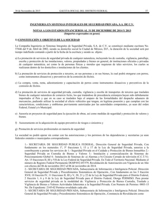 30 de Noviembre de 2015 GACETA OFICIAL DEL DISTRITO FEDERAL 57
INGENIERIA EN SISTEMAS INTEGRALES DE SEGURIDAD PRIVADA, S.A. DE C.V.
NOTAS A LOS ESTADOS FINANCIEROS AL 31 DE DICIEMBRE DE 2014 Y 2013
(Importes expresados en pesos)
1) CONSTITUCIÓN Y OBJETIVO DE LA SOCIEDAD
La Compañía Ingeniería en Sistemas Integrales de Seguridad Privada, S.A. de C.V. se constituyó mediante escritura No.
57646 del 9 de Abril de 2002, siendo su domicilio social la Ciudad de México, D.F., la duración de la sociedad será por
tiempo indefinido contando a partir de la fecha de la escritura y siendo su objeto:
a) La prestación de servicios de seguridad privada de cualquier naturaleza, incluyendo los de custodia, vigilancia, patrullaje,
escolta y protección de las instalaciones, valores, propiedades y bienes en general, de instituciones oficiales y privadas
de cualquier naturaleza, así como la de personas físicas y morales que requieran de tales servicios, los cuales se
realizaran dentro de los domicilios e instalaciones de los clientes.
b) La prestación de servicios de protección a terceros, en sus personas y en sus bienes, la cual podrá otorgarse con perros,
como instrumentos disuasivos y preventivos de la comisión de ilícitos.
c) La compra, venta, renta, adiestramiento y capacitación de perros como instrumentos disuasivos y preventivos de la
comisión de ilícitos.
d) La prestación de servicios de seguridad privada, custodia, vigilancia y escolta de transportes de terceros que trasladen
bienes de cualquier naturaleza de comercio licito, los que tratándose de procedencia extranjera hayan sido debidamente
importados al País y que en su caso se trasladen bajo el amparo de las formalidades del despacho aduanero de
mercancías, pudiendo utilizar la sociedad al efecto vehículos que tengan, en legitima posesión y que cumplan con las
características, condiciones y emblemas previamente autorizadas por las autoridades competentes, ya sean del orden
Federal, Estatal y/o Municipal.
e) Asesoría en proyectos de seguridad para la ejecución de obras, así como medidas de seguridad y protección de valores y
bienes.
f) Asesoramiento en la adquisición de equipo preventivo de riesgos o siniestros y
g) Prestación de servicios profesionales en materia de seguridad.
La sociedad no podrá operar sin contar con las autorizaciones y los permisos de las dependencias y secretarias ya sean
federales estatales o municipales correspondientes.
1.- SECRETARIA DE SEGURIDAD PUBLICA FEDERAL, Dirección General de Seguridad Privada, Con
fundamento en los numerales 1º, 5º fracciones I, 15 y 17 de la Ley de Seguridad Privada, autoriza a la
contribuyente a prestar los servicios de 1.- Seguridad Privada en el Cuidado y Protección de Bienes Inmuebles 2.-
Seguridad Privada en Custodia de Bienes y Valores 3.- Instalación y comercialización de Sistemas de:
Posicionamiento Global 4.- Instalación de Sistemas de: a) Alarmas y b) Circuito Cerrado de televisión (C.C.T.V).
Art. 15 fracciones II, III y VII de la Ley Federal de Seguridad Privada. En Todo el Territorio Nacional. Mediante el
número de Registro Federal Permanente DGSP/052-05/579, Revalidación de Autorización con Vigencia de un Año
con efectos del 06 de noviembre 2013 al 06 de noviembre de 2014.
2.- SECRETARIA DE SEGURIDAD PRIVADA, Subsecretaria de Información e Inteligencia Policial. Dirección
General de Seguridad Privada y Procedimientos Sistemáticos de Operación., Con fundamento en los 3 fracción
XVII, 10 fracción IV, 11 fracciones II, III y V, 20, 21 y 22 de la Ley de Seguridad Privada para el Distrito Federal,
2 fracción 1, 6 y 8 de la Ley de Seguridad Privada para el Distrito Federal, Otorga PERMISO. Para prestar
servicios de seguridad privada en la modalidad de: Vigilancia y Protección de Bienes Custodia, Traslado y
Vigilancia de Bienes o Valores Actividades Inherentes a la Seguridad Privada. Con Numero de Permiso: 0803-15
No. De Expediente: 2145-02 Permiso revalidado cada año.
3.- SECRETARIA DE SEGURIDAD PRIVADA, Subsecretaria de Información e Inteligencia Policial. Dirección
General de Seguridad Privada y Procedimientos Sistemáticos de Operación., Constancia de Revalidación como
 