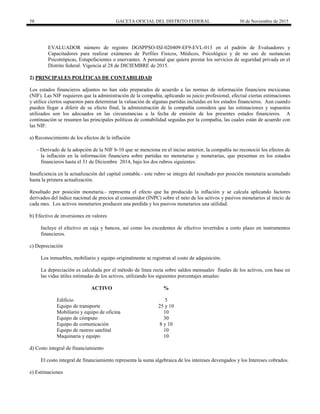 58 GACETA OFICIAL DEL DISTRITO FEDERAL 30 de Noviembre de 2015
EVALUADOR número de registro DGSPPSO-ISI-020409-EF9-EVL-013 en el padrón de Evaluadores y
Capacitadores para realizar exámenes de Perfiles Físicos, Médicos, Psicológico y de no uso de sustancias
Psicotrópicas, Estupefacientes o enervantes. A personal que quiera prestar los servicios de seguridad privada en el
Distrito federal. Vigencia al 28 de DICIEMBRE de 2015.
2) PRINCIPALES POLÍTICAS DE CONTABILIDAD
Los estados financieros adjuntos no han sido preparados de acuerdo a las normas de información financiera mexicanas
(NIF). Las NIF requieren que la administración de la compañía, aplicando su juicio profesional, efectué ciertas estimaciones
y utilice ciertos supuestos para determinar la valuación de algunas partidas incluidas en los estados financieros. Aun cuando
pueden llegar a diferir de su efecto final, la administración de la compañía considera que las estimaciones y supuestos
utilizados son los adecuados en las circunstancias a la fecha de emisión de los presentes estados financieros. A
continuación se resumen las principales políticas de contabilidad seguidas por la compañía, las cuales están de acuerdo con
las NIF:
a) Reconocimiento de los efectos de la inflación
- Derivado de la adopción de la NIF b-10 que se menciona en el inciso anterior, la compañía no reconoció los efectos de
la inflación en la información financiera sobre partidas no monetarias y monetarias, que presentan en los estados
financieros hasta el 31 de Diciembre 2014, bajo los dos rubros siguientes:
Insuficiencia en la actualización del capital contable.- este rubro se integra del resultado por posición monetaria acumulado
hasta la primera actualización.
Resultado por posición monetaria.- representa el efecto que ha producido la inflación y se calcula aplicando factores
derivados del índice nacional de precios al consumidor (INPC) sobre el neto de los activos y pasivos monetarios al inicio de
cada mes. Los activos monetarios producen una perdida y los pasivos monetarios una utilidad.
b) Efectivo de inversiones en valores
Incluye el efectivo en caja y bancos, así como los excedentes de efectivo invertidos a corto plazo en instrumentos
financieros.
c) Depreciación
Los inmuebles, mobiliario y equipo originalmente se registran al costo de adquisición.
La depreciación es calculada por el método de línea recta sobre saldos mensuales finales de los activos, con base en
las vidas útiles estimadas de los activos, utilizando los siguientes porcentajes anuales:
ACTIVO %
Edificio 5
Equipo de transporte 25 y 10
Mobiliario y equipo de oficina 10
Equipo de cómputo 30
Equipo de comunicación 8 y 10
Equipo de rastreo satelital 10
Maquinaria y equipo 10
d) Costo integral de financiamiento
El costo integral de financiamiento representa la suma algebraica de los intereses devengados y los Intereses cobrados.
e) Estimaciones
 