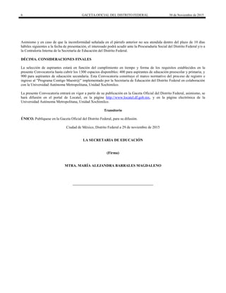 6 GACETA OFICIAL DEL DISTRITO FEDERAL 30 de Noviembre de 2015
Asimismo y en caso de que la inconformidad señalada en el párrafo anterior no sea atendida dentro del plazo de 10 días
hábiles siguientes a la fecha de presentación, el interesado podrá acudir ante la Procuraduría Social del Distrito Federal y/o a
la Contraloría Interna de la Secretaría de Educación del Distrito Federal.
DÉCIMA. CONSIDERACIONES FINALES
La selección de aspirantes estará en función del cumplimiento en tiempo y forma de los requisitos establecidos en la
presente Convocatoria hasta cubrir los 1300 espacios disponibles: 400 para aspirantes de educación preescolar y primaria; y
900 para aspirantes de educación secundaria. Esta Convocatoria constituye el marco normativo del proceso de registro e
ingreso al "Programa Contigo Maestr@" implementado por la Secretaría de Educación del Distrito Federal en colaboración
con la Universidad Autónoma Metropolitana, Unidad Xochimilco.
La presente Convocatoria entrará en vigor a partir de su publicación en la Gaceta Oficial del Distrito Federal, asimismo, se
hará difusión en el portal de Locatel, en la página http://www.locatel.df.gob.mx, y en la página electrónica de la
Universidad Autónoma Metropolitana, Unidad Xochimilco.
Transitorio
ÚNICO. Publíquese en la Gaceta Oficial del Distrito Federal, para su difusión.
Ciudad de México, Distrito Federal a 29 de noviembre de 2015
LA SECRETARIA DE EDUCACIÓN
(Firma)
MTRA. MARÍA ALEJANDRA BARRALES MAGDALENO
 
