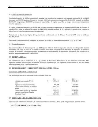 62 GACETA OFICIAL DEL DISTRITO FEDERAL 30 de Noviembre de 2015
a) Cuenta de capital de aportación
Con fecha 9 de abril de 2002 se constituyo la sociedad con capital social compuesto por una parte mínima fija de $160,000
integrado por 160,000 acciones. Durante el ejercicio 2006 hubo un aumento de capital de $1,460,000 teniendo un total de
$1,600,000 integrado por 1,600,000 acciones, en su parte fija. El capital social fijo se integra por acciones íntegramente
suscritas y pagadas.
El capital variable está integrado por $8,550,000 acciones que en pesos representan un importe de $8,550,000.00. Durante el
ejercicio 2010 hubo un aumento de capital de $4,850,000 teniendo un total de $13,400,000 El capital social variable se
integra por acciones íntegramente suscritas y pagadas.
Actualmente la Cuenta de Capital de Aportación de conformidad con el Artículo 78 de la LISR tiene un saldo de
$21,408,083.00.
De acuerdo a los estatutos de la compañía, las acciones se dividen en dos series denominadas “I-FIJ” y “II-VAR”.
b) Dividendos pagados
De conformidad con lo dispuesto por la Ley del Impuesto Sobre la Renta en vigor, las personas morales pueden decretar
dividendos con cargo al saldo de la cuenta de utilidad fiscal neta, sin causación ni retención de impuesto, no debiendo
exceder las utilidades contables repartibles, en términos de la Ley General de Sociedades Mercantiles. En el ejercicio se
acredito la siguiente cantidad $ 1,000,000.00
13) RESERVA LEGAL
De conformidad con lo establecido en la Ley General de Sociedades Mercantiles, de las utilidades acumuladas debe
separarse el monto necesario para incrementar la reserva legal hasta que esta represente, como mínimo el 20% del capital
social presentado en los Estados Financieros.
14) DETERMINACION Y APLICACIÓN DEL RESULTADO FISCAL
Conciliación del Resultado Contable Fiscal
Las partidas que afectan la determinación del resultado fiscal son:
2014 2013
Utilidad neta antes de P.T.U. $ 1,553,158 $ 3,941,294
Más:
Ingresos Fiscales no Contables 479,805 273,107
Deducciones contables no fiscales 4,674,515 3,063,420
Menos:
Deducciones fiscales no contables 2,570,213 2,749,309
Ingresos contables no fiscales 637,849 88,919
Resultado Fiscal 3,499,416 4,439,593
15) CUENTA DE UTILIDAD FISCAL NETA
Derivado de la reforma fiscal de 2014, la cuenta de utilidad fiscal neta (CUFIN) queda integrada de la siguiente forma:
a) CUFIN DE 2013 ACTUALIZADA A 2014
 