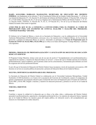 30 de Noviembre de 2015 GACETA OFICIAL DEL DISTRITO FEDERAL 7
MARÍA ALEJANDRA BARRALES MAGDALENO, SECRETARIA DE EDUCACIÓN DEL DISTRITO
FEDERAL, con fundamento en los artículos 3° de la Constitución Política de los Estados Unidos Mexicanos; 1° y 49 de la
Ley General de Educación; 87, 118, fracción VI, del Estatuto de Gobierno del Distrito Federal; 15 fracción XIX, 16 fracción
IV y 23 QUATER, fracciones III, IX y X de la Ley Orgánica de la Administración Pública del Distrito Federal; 1°, 2°, 6°,
13, fracción XVIII y XXXVII, 15, fracción III, 19, 20, 21, 119 fracción IX y 141 de la Ley de Educación del Distrito
Federal; he tenido a bien emitir el siguiente:
AVISO POR EL QUE SE DA A CONOCER LA CONVOCATORIA PARA EL INGRESO AL CURSO DE
PREPARACIÓN PARA LOS EXÁMENES DE CENEVAL EGAL-PRE Y EGAL-PRI DEL PROGRAMA
"CONTIGO MAESTR@" 2015-2016.
El Gobierno de la Ciudad de México, a través de su Secretaría de Educación y con la colaboración de la Universidad
Autónoma Metropolitana (UAM-Xochimilco), convocan a las y los maestros de la Ciudad de México, de los niveles de
preescolar y primaria de Educación Básica en servicio, interesados en participar en el Curso de Preparación para el
Examen de CENEVAL EGAL-PRE y EGAL-PRI que se ofrece en el marco del Programa "Contigo Maestr@", conforme
a las siguientes:
BASES
PRIMERA. PROGRAMA DE PROFESIONALIZACIÓN Y CAPACITACIÓN DE DOCENTES DE EDUCACIÓN
BÁSICA EN SERVICIO
El Programa Contigo Maestr@, incluye como uno de sus ejes de acción el “Acompañamiento en la profesionalización y
capacitación de maestras y maestros de educación básica en servicio", a través del cual se brindan opciones de nivelación,
profesionalización y apoyo académico, que les permita contar con los conocimientos y herramientas para enfrentar con éxito
las exigencias del servicio profesional docente.
Es por ello que la Secretaría de Educación del Distrito Federal, busca incorporar a través de la presente convocatoria a 400
docentes en servicio en escuelas públicas de preescolar y primaria de Educación Básica de la Ciudad de México.
SEGUNDA. DEPENDENCIAS RESPONSABLES DEL PROGRAMA
La Secretaría de Educación del Distrito Federal en colaboración con la Universidad Autónoma Metropolitana, Unidad
Xochimilco (UAM-Xochimilco), en el marco de la suscripción del Convenio de Coordinación, asumen el compromiso de
generar conjuntamente una propuesta educativa para el desarrollo del Curso de Preparación para el Examen de CENEVAL
EGAL-PRE y EGAL-PRI, dirigido a maestras y maestros de educación preescolar y primaria en servicio en la Ciudad de
México.
TERCERA. OBJETIVOS
General
Contribuir a mejorar la calidad de la educación que se ofrece a las niñas, niños y adolescentes del Distrito Federal,
apoyando la profesionalización, capacitación y desempeño profesional de las y los maestros de educación básica, logrando
que en la Ciudad de México los maestros gocen del respeto público, de valoración social y del acompañamiento que
merecen en el desempeño de su labor educativa.
 