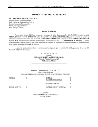 70 GACETA OFICIAL DEL DISTRITO FEDERAL 30 de Noviembre de 2015
NOTARÍA 165 DEL ESTADO DE MÉXICO
LIC. JOSÉ RUBÉN VALDEZ ABASCAL,
Notario 165 del Estado de México,
Calle Fuente de Nezahualcóyotl No. 4,
Colonia Lomas de Tecamachalco
53950, Naucalpan de Juárez
5293 1002 y 5294 2837
AVISO NOTARIAL
Por escritura número 4,219 del protocolo a mi cargo, de fecha doce de octubre del año 2015, los señores ANA
VELIA, RUBÉN Y LUIS ERNESTO, todos de apellidos MARTINEZ RODRIGUEZ, en su carácter de Únicos y
Universales Herederos radicaron ante mí la SUCESIÓN TESTAMENTARIA a bienes de él señor RUBÉN MARTINEZ
CALDERON, reconocieron la validez del testamento y la señora ANA VELIA MARTINEZ RODRIGUEZ, aceptó
expresamente el cargo de Albacea que le fue conferido, en términos de lo previsto en los artículos 68 y 69 del Reglamento
de la Ley del Notariado del Estado de México.
La presente publicación se hace en términos de lo dispuesto por el artículo 70 del Reglamento de la Ley del
Notariado del Estado de México.
A T E N T A M E N T E
(Firma)
LIC. JOSÉ RUBÉN VALDEZ ABASCAL
Notario Público Número 165
del Estado de México
MONTE CARLO SPORT, S.A. DE C.V.
(EN LIQUIDACION)
BALANCE FINAL DE LIQUIDACIÓN AL 31 DE OCTUBRE DEL 2015
ACTIVO 0 PASIVO 0
CAPITAL CONTABLE 0
CAPITAL SOCIAL 0
TOTAL ACTIVO 0 SUMA PASIVO Y CAPITAL 0
(Firma)
ARMANDO GONZALEZ MARTINEZ
LIQUIDADOR
 