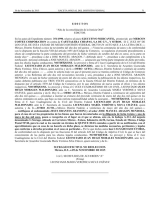 30 de Noviembre de 2015 GACETA OFICIAL DEL DISTRITO FEDERAL 71
E D I C T O S
“Año de la consolidación de la Justicia Oral”
EDICTOS.
En los autos de Expediente número 351/1990, relativo al juicio EJECUTIVO MERCANTIL, promovido por MERCON
COFFEE CORPORATION en contra de CAFETALERA CHIAPAS, S.A DE C.V., Y OTROS, El C. JUEZ 40° DE
LOS CIVIL DE ESTA CIUDAD DE MEXICO DISTRITO FEDERAL DICTO UN AUTO QUE A LA LETRA DICE:---
México, Distrito Federal a cinco de noviembre del año dos mil quince .---Vistas las constancias de autos y de conformidad
con lo dispuesto por la fracción VIII del artículo 1055 del Código de Comercio, se regulariza el presente procedimiento a
efecto de complementar la parte conducente del proveído de fecha veintiséis de octubre del año en curso, en la parte en
donde dice:“ …procédase a dar a JOSE MANUEL ARAGON..”; debiendo decir: “…procédase a dar cumplimiento a la
notificación personal ordenada a JOSE MANUEL ARAGON…; aclaración que forma parte integrante de dicho proveído,
para los efectos legales conducentes. NOTIFÍQUESE. Lo proveyó y firma el C Juez Cuadragésimo de lo Civil del Distrito
Federal LICENCIADO JUAN HUGO MORALES MALDONADO, ante la C. Secretaria de Acuerdos Licenciada
María Verónica Silva Chávez, quien autoriza y da fe.---OTRO AUTO.---México, Distrito Federal a veintiséis de octubre
del año dos mil quince .--- … como lo solicita toda vez que el presente juicio se tramita conforme al Código de Comercio
anterior a las Reformas del año dos mil novecientos noventa y seis, procédase a dar a JOSE MANUEL ARAGON
MENDOZA en auto de fecha veintisiete de enero del año en curso, mediante la publicación de los edictos respectivos, los
cuales deberán publicarse por TRES VECES consecutivas en la Gaceta Oficial del Distrito Federal, en términos de lo
dispuesto por el artículo 1070 del Código de Comercio, por lo que elabórense de nueva cuenta el oficio y los edictos
respectivos. NOTIFÍQUESE. Lo proveyó y firma el C JUEZ CUADRAGÉSIMO DE LO CIVIL, LICENCIADO JUAN
HUGO MORALES MALDONADO, ante su C. Secretaria de Acuerdos Licenciada MARÍA VERÓNICA SILVA
CHÁVEZ, quien autoriza y da fe. Doy fe.--- OTRO AUTO.--- México, Distrito Federal a veintinueve de septiembre del
año dos mil quince.---…procédase a insertar un extracto del proveído veintisiete de enero del año dos mil quince en los
edictos ordenados en autos, que bajo su más estricta responsabilidad señale la ocursante… NOTIFÍQUESE. Lo proveyó y
firma el C Juez Cuadragésimo de lo Civil del Distrito Federal LICENCIADO JUAN HUGO MORALES
MALDONADO, ante la C. Secretaria de Acuerdos LICENCIADA MARÍA VERÓNICA SILVA CHÁVEZ, quien
autoriza y da fe.---OTRO AUTO.---México Distrito Federal, a veinticinco de mayo del año dos mil quince.---
….notifíquese al codemandado JESUS ORANTES ARAMONI y al señor JOSE MANUEL ARAGON MENDOZA,
para el caso de ser los propietarios de los bienes que fueron inventariados en la diligencia de fecha treinta y uno de
mayo de dos mil once, pasen a recogerlos en el lugar en el que se ubican, esto en, la bodega A-113, del negocio
denominado U-Storage, ubicado en Carretera México –Toluca, Kilometro 46.50, Lerma, Estado de México, Código
Postal 52740, para lo cual se les concede un término de QUINCE DIAS contados a partir de su notificación, con el
apercibimiento que en caso de no hacerlo en dicho plazo, se dictaran las medidas necesarias, pertinentes y legales
que conforme a derecho procedan en el caso en particular... Por lo que dichos autos han CAUSADO EJECUTORIA,
de conformidad con lo dispuesto por las fracciones II del artículo 426 del Código de Adjetivo Civil, lo que se hace del
conocimiento de las partes para los efectos legales conducentes. NOTIFIQUESE. Lo proveyó y firma el C Juez
Cuadragésimo de lo Civil del Distrito Federal LICENCIADO JUAN HUGO MORALES MALDONADO, ante la C.
Secretaria de Acuerdos Licenciada María Verónica Silva Chávez, quien autoriza y da fe.-
SUFRAGIO EFECTIVO. NO REELECCION.
México, D.F., a 09 de NOVIEMBRE DE 2015
LA C, SECRETARIA DE ACUERDOS “A”
(Firma)
LICENCIADA MARIA VERÓNICA SILVA CHÁVEZ
 