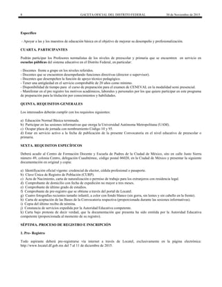 8 GACETA OFICIAL DEL DISTRITO FEDERAL 30 de Noviembre de 2015
Específico
- Apoyar a las y los maestros de educación básica en el objetivo de mejorar su desempeño y profesionalización.
CUARTA. PARTICIPANTES
Podrán participar los Profesores normalistas de los niveles de preescolar y primaria que se encuentren en servicio en
escuelas públicas del sistema educativo en el Distrito Federal, en particular:
- Docentes frente a grupo en los niveles referidos.
- Docentes que se encuentren desempeñando funciones directivas (director o supervisor).
- Docentes que desempeñen la función de apoyo técnico pedagógico.
- Tener una antigüedad en el servicio comprobable de 20 años como mínimo.
- Disponibilidad de tiempo para el curso de preparación para el examen de CENEVAL en la modalidad semi presencial.
- Manifestar en el pre registro los motivos académicos, laborales y personales por los que quiere participar en este programa
de preparación para la titulación por conocimientos y habilidades.
QUINTA. REQUISITOS GENERALES
Los interesados deberán cumplir con los requisitos siguientes:
a) Educación Normal Básica terminada.
b) Participar en las sesiones informativas que otorga la Universidad Autónoma Metropolitana (UAM).
c) Ocupar plaza de jornada con nombramiento Código 10 y 95.
d) Estar en servicio activo a la fecha de publicación de la presente Convocatoria en el nivel educativo de preescolar o
primaria.
SEXTA. REQUISITOS ESPECÍFICOS
Deberá acudir al Centro de Formación Docente y Escuela de Padres de la Ciudad de México, sito en calle Justo Sierra
número 49, colonia Centro, delegación Cuauhtémoc, código postal 06020, en la Ciudad de México y presentar la siguiente
documentación en original y copia:
a) Identificación oficial vigente: credencial de elector, cédula profesional o pasaporte.
b) Clave Única de Registro de Población (CURP).
c) Acta de Nacimiento, carta de naturalización o permiso de trabajo para los extranjeros con residencia legal.
d) Comprobante de domicilio con fecha de expedición no mayor a tres meses.
e) Comprobante de último grado de estudios.
f) Comprobante de pre-registro que se obtiene a través del portal de Locatel.
g) Cuatro fotografías recientes tamaño infantil, a color con fondo blanco (sin gorra, sin lentes y sin cabello en la frente).
h) Carta de aceptación de las Bases de la Convocatoria respectiva (proporcionada durante las sesiones informativas).
i) Copia del último recibo de nómina.
j) Constancia de servicios expedida por la Autoridad Educativa competente.
k) Carta bajo protesta de decir verdad, que la documentación que presenta ha sido emitida por la Autoridad Educativa
competente (proporcionada al momento de su registro).
SÉPTIMA. PROCESO DE REGISTRO E INSCRIPCIÓN
1. Pre- Registro
Todo aspirante deberá pre-registrarse vía internet a través de Locatel, exclusivamente en la página electrónica:
http://www.locatel.df.gob.mx del 7 al 11 de diciembre de 2015.
 