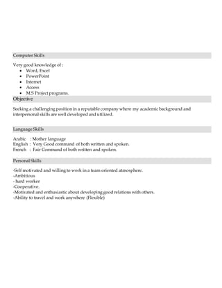 Computer Skills
Very good knowledge of :
 Word, Excel
 PowerPoint
 Internet
 Access
 M.S Project programs.
Objective
Seeking a challenging position in a reputable company where my academic background and
interpersonal skills are well developed and utilized.
Language Skills
Arabic : Mother language
English : Very Good command of both written and spoken.
French : Fair Command of both written and spoken.
Personal Skills
-Self motivated and willing to work in a team oriented atmosphere.
-Ambitious
- hard worker
-Cooperative.
-Motivated and enthusiastic about developing good relations with others.
-Ability to travel and work anywhere (Flexible)
 