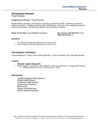ColonialWebb Contractors
Resume
Use or disclosure of data contained on this sheet is subject to the restriction on the title page of this proposal.
2820 AC KLEY AVEN U E | R I C H MON D , VA 23228 | (804) 916-1400 | c olonialwebb. c om | We bring buildings to life
ChristopherClement
Project Engineer
Assignment on Project: Project Engineer
Responsibilities: Managing subcontractors, generating submittals and RFIs, coordinating equipment
release and delivery, managing scheduling with superintendent, document control, preparing equipment
start-up documentation, and producing operation and maintenance manuals,.
Name of Your Firm: ColonialWebb Contractors No. of years with this Firm: One
With other firms: 0
Education:
 B.S. Mechanical Engineering,West Virginia University,2013
 ComfortSystems USA Project ManagementAcademy,2014
PROFESSIONAL EXPERIENCE
Project Management, Quality Control, BIM Coordination, Project Scheduling, Man Power Requirements.
Projects:
PRIVATE CLIENT PROJECTS
 Project Engineer, Construction, ColonialWebb Contractors, Richmond, VA August 2014-Present
o Hardened Operations Center – Utility Customer – $13M
SPECIALTIES
Variable Refrigerant Flow Systems
Chilled Water Systems
Condenser Water Systems
Ozone Water Treatment
BIM Process
Quality Control Planning
Seismic Restraint Systems
 
