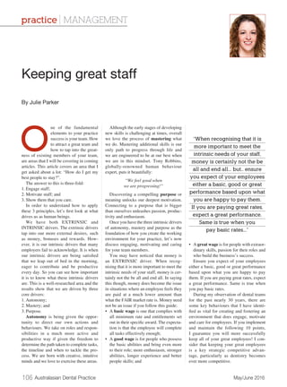 106 Australasian Dental Practice	 May/June 2016
O
ne of the fundamental
elements to your practice
success is your team. How
to attract a great team and
how to tap into the great-
ness of existing members of your team,
are areas that I will be covering in coming
articles. This article covers an area that I
get asked about a lot: “How do I get my
best people to stay?”.
The answer to this is three-fold:
1.	Engage staff;
2.	Motivate staff; and
3.	Show them that you care.
In order to understand how to apply
these 3 principles, let’s first look at what
drives us as human beings.
We have both EXTRINSIC and
INTRINSIC drivers. The extrinsic drivers
tap into our more external desires, such
as money, bonuses and rewards. How-
ever, it is our intrinsic drivers that many
employers fail to acknowledge. It is when
our intrinsic drivers are being satisfied
that we leap out of bed in the morning,
eager to contribute and be productive
every day. So you can see how important
it is to know what these intrinsic drivers
are. This is a well-researched area and the
results show that we are driven by three
core drivers:
1.	Autonomy;
2.	Mastery; and
3.	Purpose.
Autonomy is being given the oppor-
tunity to direct our own actions and
behaviours. We take on roles and respon-
sibilities in a much more active and
productive way if given the freedom to
determine the path taken to complete tasks,
the timeline and when to tackle the pro-
cess. We are born with creative, intuitive
minds and we love to exercise these areas.
Although the early stages of developing
new skills is challenging at times, overall
we love the process of mastering what
we do. Mastering additional skills is our
only path to progress through life and
we are engineered to be at our best when
we are in this mindset. Tony Robbins,
globally-renowned human behaviour
expert, puts it beautifully:
“We feel good when
we are progressing!”
Discovering a compelling purpose or
meaning unlocks our deepest motivation.
Connecting to a purpose that is bigger
than ourselves unleashes passion, produc-
tivity and enthusiasm.
Once you have the three intrinsic drivers
of autonomy, mastery and purpose as the
foundation of how you create the working
environment for your practice, let’s now
discuss engaging, motivating and caring
for your team members.
You may have noticed that money is
an EXTRINSIC driver. When recog-
nising that it is more important to meet the
intrinsic needs of your staff, money is cer-
tainly not the be all and end all. In saying
this though, money does become the issue
in situations where an employee feels they
are paid at a much lower amount than
what the FAIR market rate is. Money need
not be an issue if you follow this guide:
•	A basic wage is one that complies with
all minimum rate and entitlements set
out in their specific award. The expecta-
tion is that the employee will complete
all tasks effectively enough;
•	A good wage is for people who possess
the basic abilities and bring even more
to their role; more enthusiasm, stronger
abilities, longer experience and better
people skills; and
•	A great wage is for people with extraor-
dinary skills, passion for their roles and
who build the business’s success.
Ensure you expect of your employees
either a basic, good or great performance
based upon what you are happy to pay
them. If you are paying great rates, expect
a great performance. Same is true when
you pay basic rates.
During my observation of dental teams
for the past nearly 30 years, there are
some key behaviours that I have identi-
fied as vital for creating and fostering an
environment that does engage, motivate
and care for employees. If you implement
and maintain the following 10 points,
I guarantee you will more successfully
keep all of your great employees! I con-
sider that keeping your great employees
is a key strategic competitive advan-
tage, particularly as dentistry becomes
ever more competitive.
Keeping great staff
By Julie Parker
practice | MANAGEMENT
“When recognising that it is
more important to meet the
intrinsic needs of your staff,
money is certainly not the be
all and end all... but.. ensure
you expect of your employees
either a basic, good or great
performance based upon what
you are happy to pay them.
If you are paying great rates,
expect a great performance.
Same is true when you
pay basic rates...”
 