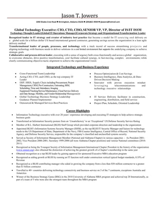 Jason T. Jowers
1040 Shades Crest Road  Birmingham, Alabama 35226  (205)821-9939  jtjowers@hotmail.com
Global Technology Executive: CIO, CTO, CISO, SENIOR VP, VP, Director of IS/IT ISSM
Technology Thought Leader||Global IT Operations Manager||Corporate Strategy and Organizational Transformation Leader
Recognized leader in IT strategy and creator of industry best practice that became a model for IT sourcing and delivery on
a global scale for a billion dollar US based international general contractor, generating savings across the organization in a lean agile
delivery method
Transformational leader of people, processes, and technology with a track record of success streamlining p r o j e c t s and
aligning technology with business needs to deliver solutions in a cost limited environment that supports the underlying company to achieve
strategic goals
Collaborative and process-driven leader, executing with a sense of urgency both cross-functionally and across a global organization,
to overcome obstacles, drive positive transformation, and facilitate cultural synergy, in fast-moving, complex environments; while
clearly communicating objective-tactic alignment to achieve the organizational vision
Integrated Technology and Business Experience
• Cross-FunctionalTeamLeadership • Process Optimization & Cost Savings
• Acting CIO, CTO, and CISO, as the top company IT
Leader
• Business Intelligence, Data Analytics, & Data-
Driven Decision Making
• ERP, HRIS, Supply Chain includingProcurement,Project
Management,CRM,Pre-Construction, Estimating,BIM,
Scheduling,Timeand Attendance,Imaging
Equipment/Tracking/Service/Maintenance,CloudServiceDelivery
and DataStorage, Mobility,and Vendor Relationship Management
• Innovator with proven execution mindset
leveraging telecommunications and
technology executive relationships
• Global Technology Business Strategy Leadership
Guidance Planner/Implementer
• IT Service Delivery facilitator in construction,
engineering, distribution, and field service
• Outsourced & Managed Services Best Practices • Project Plan, Schedule, Oriented Leadership
Career Highlights
• Information Technology executive with over 20 years’ experience developing and executing IT strategies to help achieve strategic
business goals
• Transformed an Information Security posture from an ‘Unsatisfactory’ to an ‘Exceptional’ US Defense Security Service Rating
• Member of B.L. Harbert International (BLHI) Staff Group which provided corporate direction and leadership to the organization
• Appointed BLHI’s Information Systems Security Manager (ISSM), as the top BLHI IT Security Manager and liaison for technology
needs to the US Department of State, Department of the Navy, FBI-Counter Intelligence, Central Office of Record, National Security
Agency, and Defense Security Service, responsible for the company’s classified and unclassified systems security
• Served as Society of Information Management Member (National and Alabama Chapter) in various capacities - As President 2001-
2002; Vice President 2000-2001; Secretary 1999-2000 (all were Alabama Chapter positions) and various National committees (2010-
2011)
• Recognized as being the Youngest Society of Information Management International Chapter President in the history of the organization
(www.simnet.org); also obtained the distinction of achieving the greatest growth of a Chapter’s membership in the same year
• Obtained recognition as a top BLHI leader by gaining approval for sponsored Executive MBA education program
• Recognized as aiding growth at BLHI by running an IT function well under construction vertical typical budget standards, 0.35% of
Revenue
• Recognized as a BLHI contributing manager who aided in growing the company from a less than $50 million contractor to a greater
than $1 billion contractor
• Travelled to 40+ countries delivering technology connectivity and business service on 5 of the 7 continents, exceptions Australia and
Antarctica
• Winner of the Business Strategy Game (BSG) in the 2010 University of Alabama MBA program and achieved top 20 Internationally, as
part of a team of 5 who were also the strongest team throughout the MBA program
 