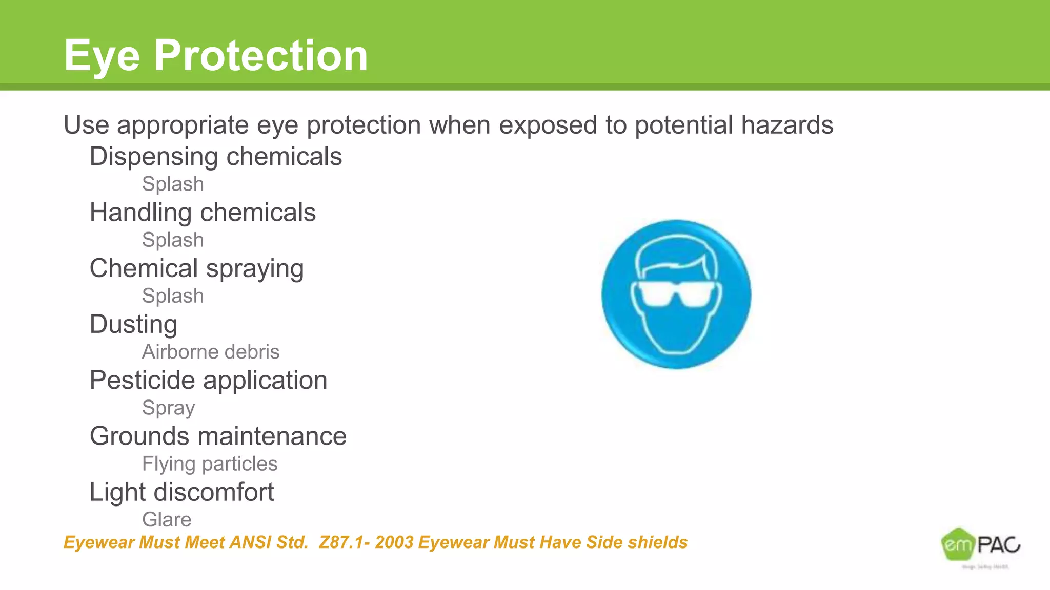Eye Protection
Use appropriate eye protection when exposed to potential hazards
Dispensing chemicals
Splash
Handling chemicals
Splash
Chemical spraying
Splash
Dusting
Airborne debris
Pesticide application
Spray
Grounds maintenance
Flying particles
Light discomfort
Glare
Eyewear Must Meet ANSI Std. Z87.1- 2003 Eyewear Must Have Side shields
 