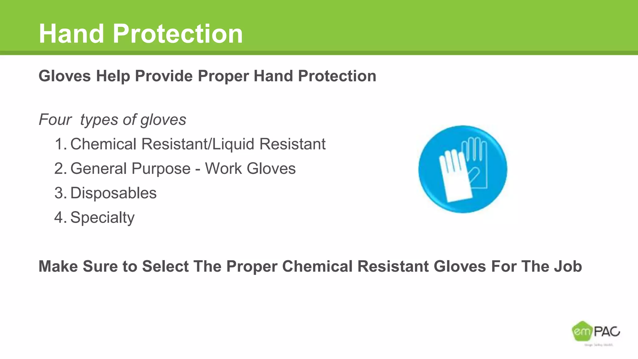 Hand Protection
Gloves Help Provide Proper Hand Protection
Four types of gloves
1. Chemical Resistant/Liquid Resistant
2. General Purpose - Work Gloves
3. Disposables
4. Specialty
Make Sure to Select The Proper Chemical Resistant Gloves For The Job
 
