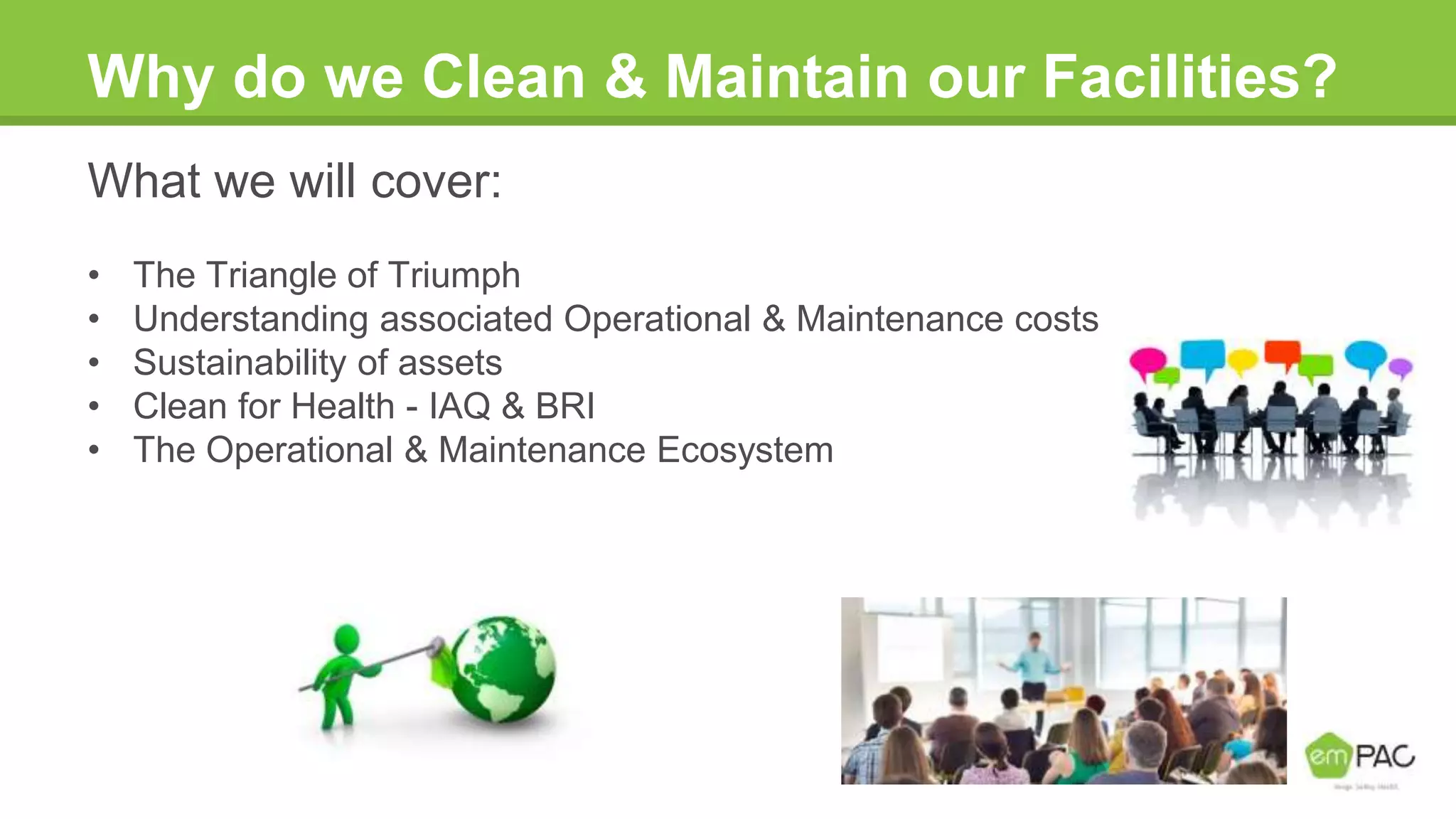 Why do we Clean & Maintain our Facilities?
What we will cover:
• The Triangle of Triumph
• Understanding associated Operational & Maintenance costs
• Sustainability of assets
• Clean for Health - IAQ & BRI
• The Operational & Maintenance Ecosystem
 