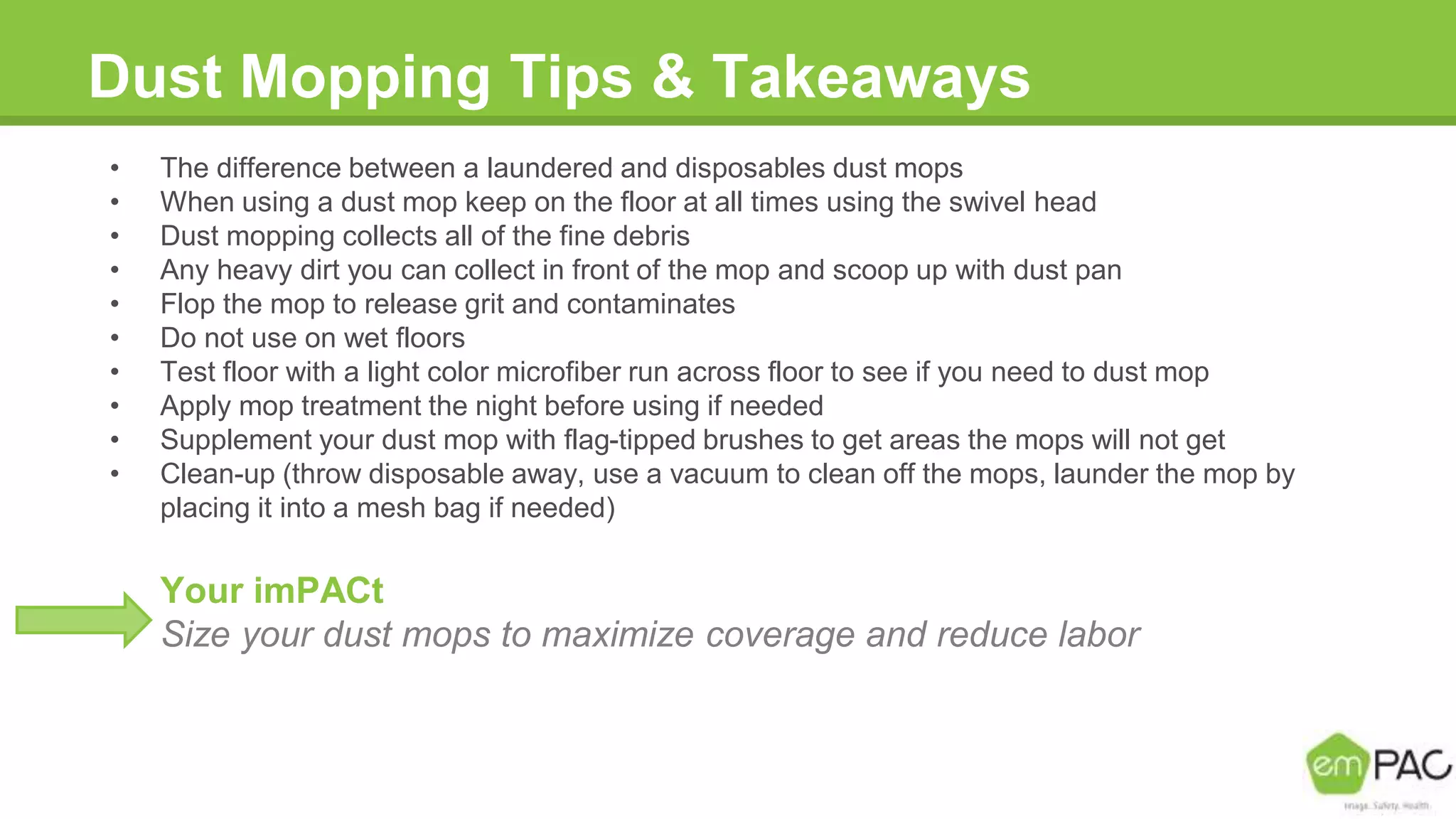 Dust Mopping Tips & Takeaways
• The difference between a laundered and disposables dust mops
• When using a dust mop keep on the floor at all times using the swivel head
• Dust mopping collects all of the fine debris
• Any heavy dirt you can collect in front of the mop and scoop up with dust pan
• Flop the mop to release grit and contaminates
• Do not use on wet floors
• Test floor with a light color microfiber run across floor to see if you need to dust mop
• Apply mop treatment the night before using if needed
• Supplement your dust mop with flag-tipped brushes to get areas the mops will not get
• Clean-up (throw disposable away, use a vacuum to clean off the mops, launder the mop by
placing it into a mesh bag if needed)
Your imPACt
Size your dust mops to maximize coverage and reduce labor
 