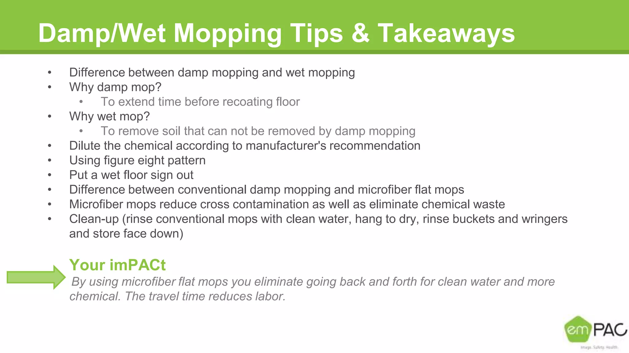 Damp/Wet Mopping Tips & Takeaways
• Difference between damp mopping and wet mopping
• Why damp mop?
• To extend time before recoating floor
• Why wet mop?
• To remove soil that can not be removed by damp mopping
• Dilute the chemical according to manufacturer's recommendation
• Using figure eight pattern
• Put a wet floor sign out
• Difference between conventional damp mopping and microfiber flat mops
• Microfiber mops reduce cross contamination as well as eliminate chemical waste
• Clean-up (rinse conventional mops with clean water, hang to dry, rinse buckets and wringers
and store face down)
Your imPACt
By using microfiber flat mops you eliminate going back and forth for clean water and more
chemical. The travel time reduces labor.
 