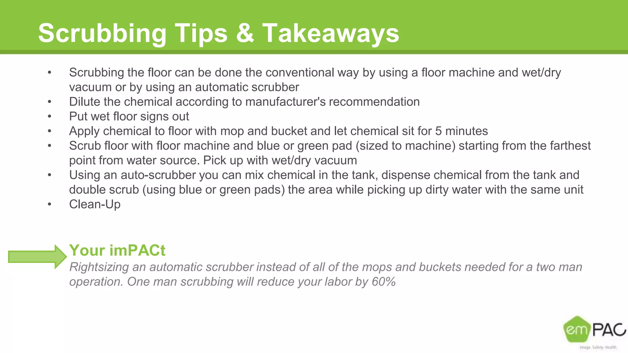 Scrubbing Tips & Takeaways
• Scrubbing the floor can be done the conventional way by using a floor machine and wet/dry
vacuum or by using an automatic scrubber
• Dilute the chemical according to manufacturer's recommendation
• Put wet floor signs out
• Apply chemical to floor with mop and bucket and let chemical sit for 5 minutes
• Scrub floor with floor machine and blue or green pad (sized to machine) starting from the farthest
point from water source. Pick up with wet/dry vacuum
• Using an auto-scrubber you can mix chemical in the tank, dispense chemical from the tank and
double scrub (using blue or green pads) the area while picking up dirty water with the same unit
• Clean-Up
Your imPACt
Rightsizing an automatic scrubber instead of all of the mops and buckets needed for a two man
operation. One man scrubbing will reduce your labor by 60%
 