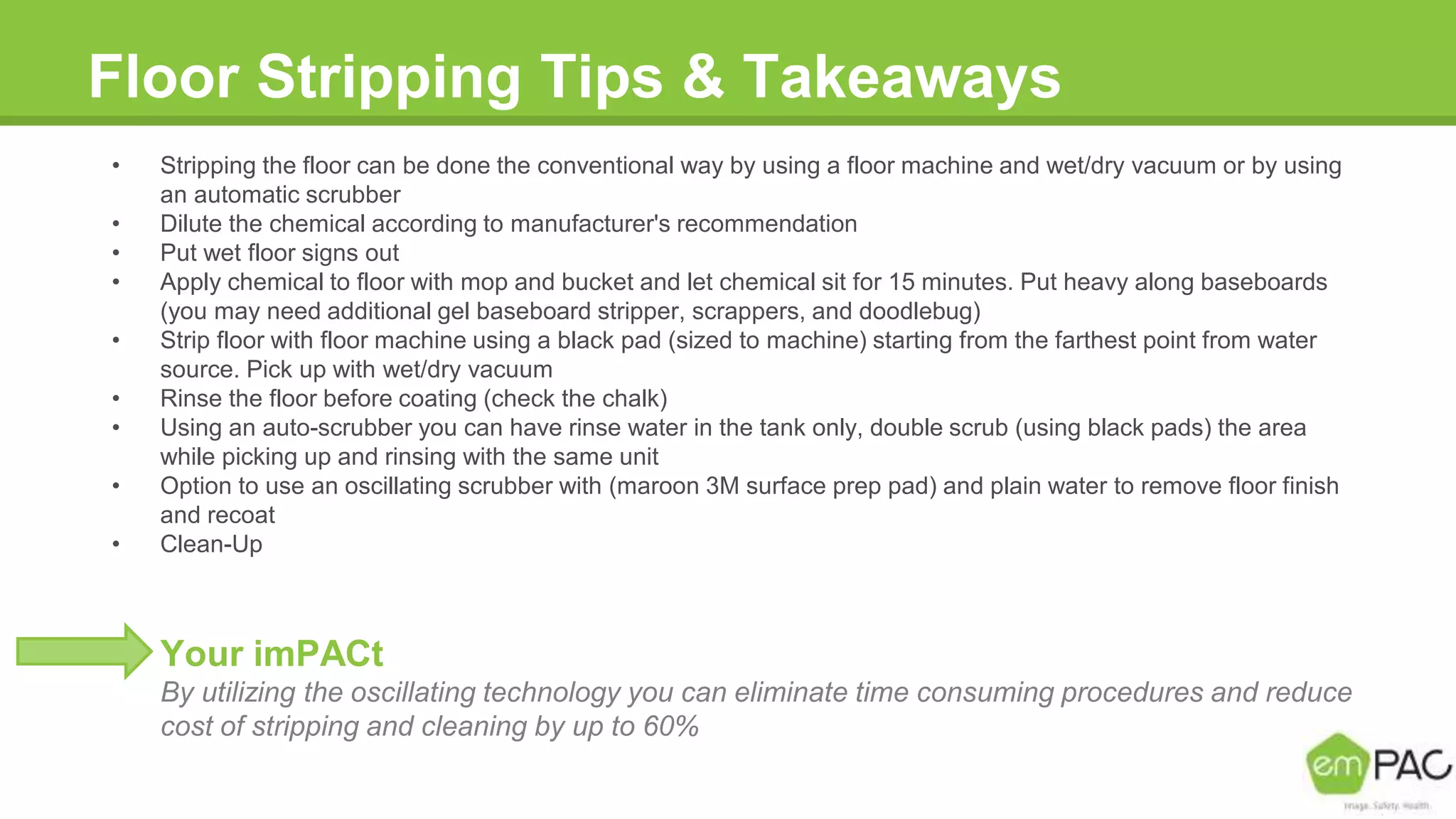 Floor Stripping Tips & Takeaways
• Stripping the floor can be done the conventional way by using a floor machine and wet/dry vacuum or by using
an automatic scrubber
• Dilute the chemical according to manufacturer's recommendation
• Put wet floor signs out
• Apply chemical to floor with mop and bucket and let chemical sit for 15 minutes. Put heavy along baseboards
(you may need additional gel baseboard stripper, scrappers, and doodlebug)
• Strip floor with floor machine using a black pad (sized to machine) starting from the farthest point from water
source. Pick up with wet/dry vacuum
• Rinse the floor before coating (check the chalk)
• Using an auto-scrubber you can have rinse water in the tank only, double scrub (using black pads) the area
while picking up and rinsing with the same unit
• Option to use an oscillating scrubber with (maroon 3M surface prep pad) and plain water to remove floor finish
and recoat
• Clean-Up
Your imPACt
By utilizing the oscillating technology you can eliminate time consuming procedures and reduce
cost of stripping and cleaning by up to 60%
 