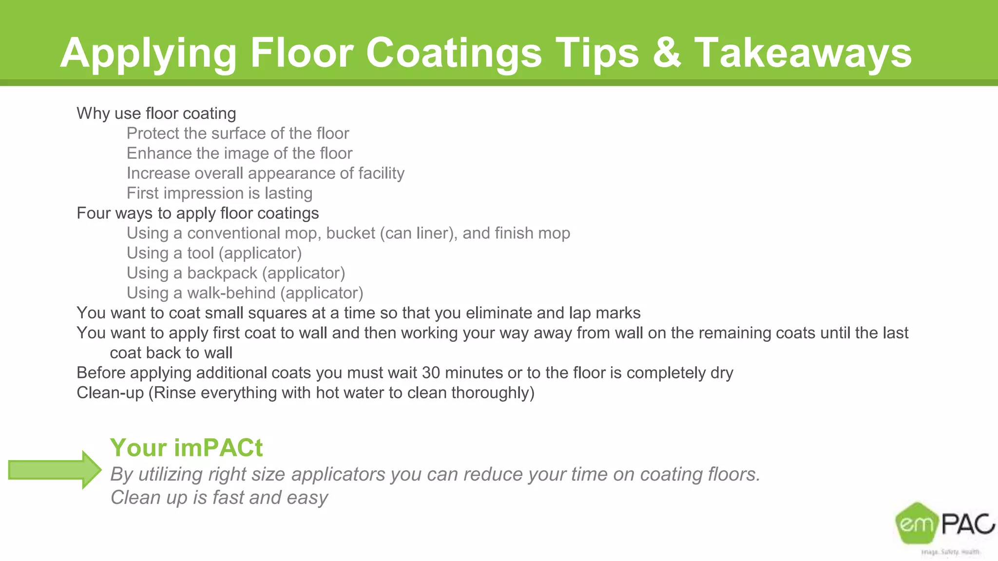 Applying Floor Coatings Tips & Takeaways
Why use floor coating
Protect the surface of the floor
Enhance the image of the floor
Increase overall appearance of facility
First impression is lasting
Four ways to apply floor coatings
Using a conventional mop, bucket (can liner), and finish mop
Using a tool (applicator)
Using a backpack (applicator)
Using a walk-behind (applicator)
You want to coat small squares at a time so that you eliminate and lap marks
You want to apply first coat to wall and then working your way away from wall on the remaining coats until the last
coat back to wall
Before applying additional coats you must wait 30 minutes or to the floor is completely dry
Clean-up (Rinse everything with hot water to clean thoroughly)
Your imPACt
By utilizing right size applicators you can reduce your time on coating floors.
Clean up is fast and easy
 