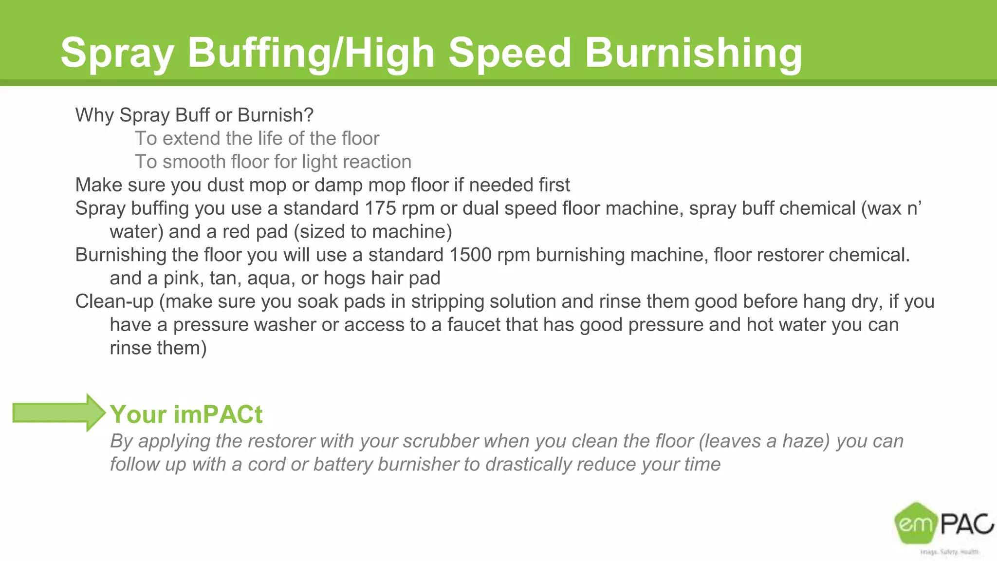 Spray Buffing/High Speed Burnishing
Why Spray Buff or Burnish?
To extend the life of the floor
To smooth floor for light reaction
Make sure you dust mop or damp mop floor if needed first
Spray buffing you use a standard 175 rpm or dual speed floor machine, spray buff chemical (wax n’
water) and a red pad (sized to machine)
Burnishing the floor you will use a standard 1500 rpm burnishing machine, floor restorer chemical.
and a pink, tan, aqua, or hogs hair pad
Clean-up (make sure you soak pads in stripping solution and rinse them good before hang dry, if you
have a pressure washer or access to a faucet that has good pressure and hot water you can
rinse them)
Your imPACt
By applying the restorer with your scrubber when you clean the floor (leaves a haze) you can
follow up with a cord or battery burnisher to drastically reduce your time
 