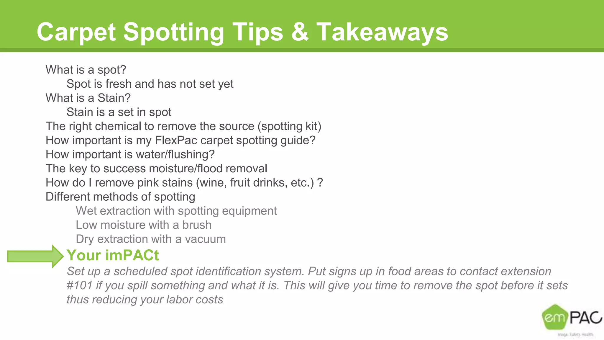 Carpet Spotting Tips & Takeaways
What is a spot?
Spot is fresh and has not set yet
What is a Stain?
Stain is a set in spot
The right chemical to remove the source (spotting kit)
How important is my FlexPac carpet spotting guide?
How important is water/flushing?
The key to success moisture/flood removal
How do I remove pink stains (wine, fruit drinks, etc.) ?
Different methods of spotting
Wet extraction with spotting equipment
Low moisture with a brush
Dry extraction with a vacuum
Your imPACt
Set up a scheduled spot identification system. Put signs up in food areas to contact extension
#101 if you spill something and what it is. This will give you time to remove the spot before it sets
thus reducing your labor costs
 