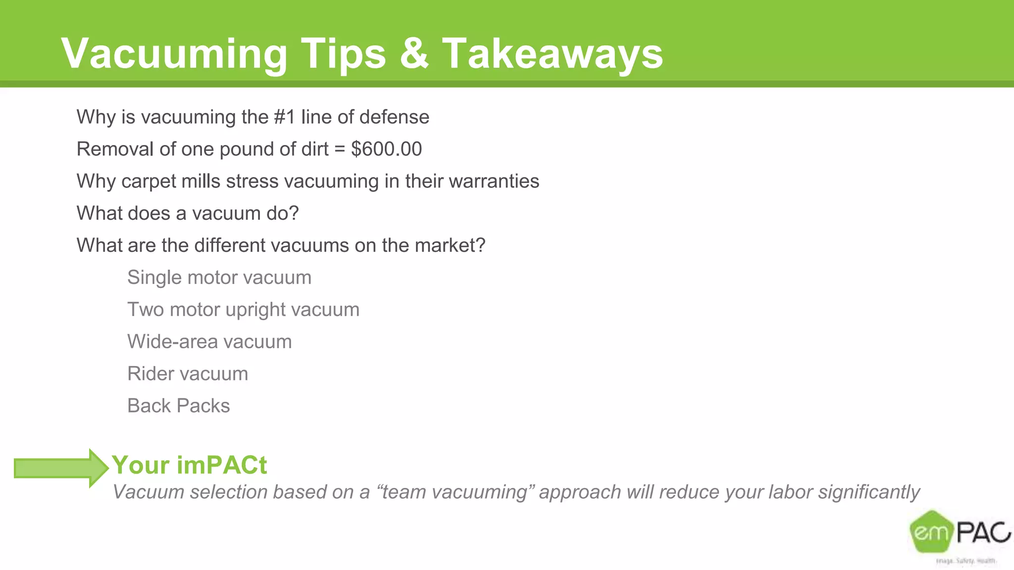 Vacuuming Tips & Takeaways
Why is vacuuming the #1 line of defense
Removal of one pound of dirt = $600.00
Why carpet mills stress vacuuming in their warranties
What does a vacuum do?
What are the different vacuums on the market?
Single motor vacuum
Two motor upright vacuum
Wide-area vacuum
Rider vacuum
Back Packs
Your imPACt
Vacuum selection based on a “team vacuuming” approach will reduce your labor significantly
 