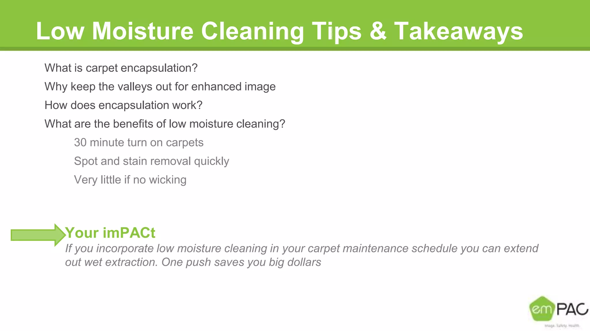 Low Moisture Cleaning Tips & Takeaways
What is carpet encapsulation?
Why keep the valleys out for enhanced image
How does encapsulation work?
What are the benefits of low moisture cleaning?
30 minute turn on carpets
Spot and stain removal quickly
Very little if no wicking
Your imPACt
If you incorporate low moisture cleaning in your carpet maintenance schedule you can extend
out wet extraction. One push saves you big dollars
 