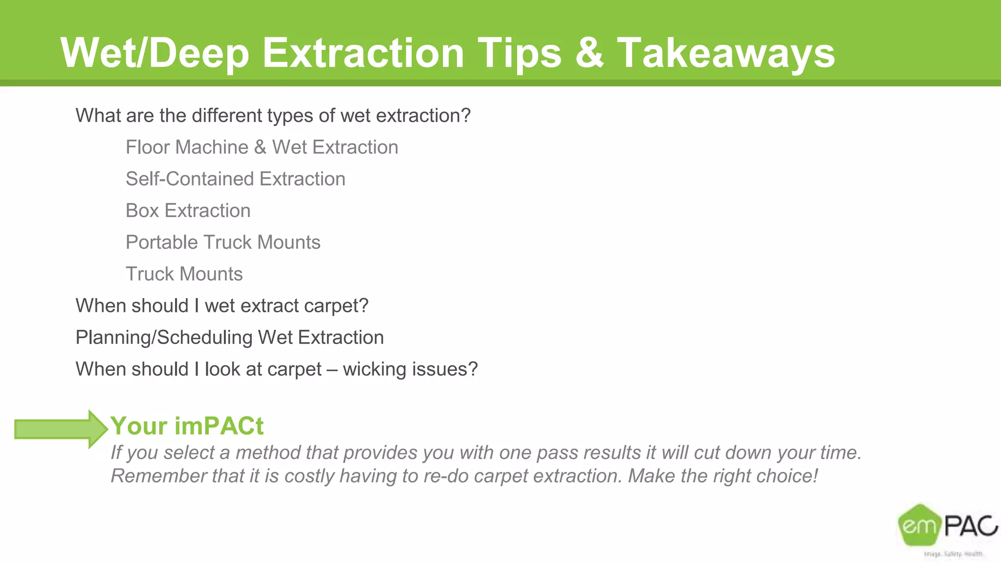 Wet/Deep Extraction Tips & Takeaways
What are the different types of wet extraction?
Floor Machine & Wet Extraction
Self-Contained Extraction
Box Extraction
Portable Truck Mounts
Truck Mounts
When should I wet extract carpet?
Planning/Scheduling Wet Extraction
When should I look at carpet – wicking issues?
Your imPACt
If you select a method that provides you with one pass results it will cut down your time.
Remember that it is costly having to re-do carpet extraction. Make the right choice!
 