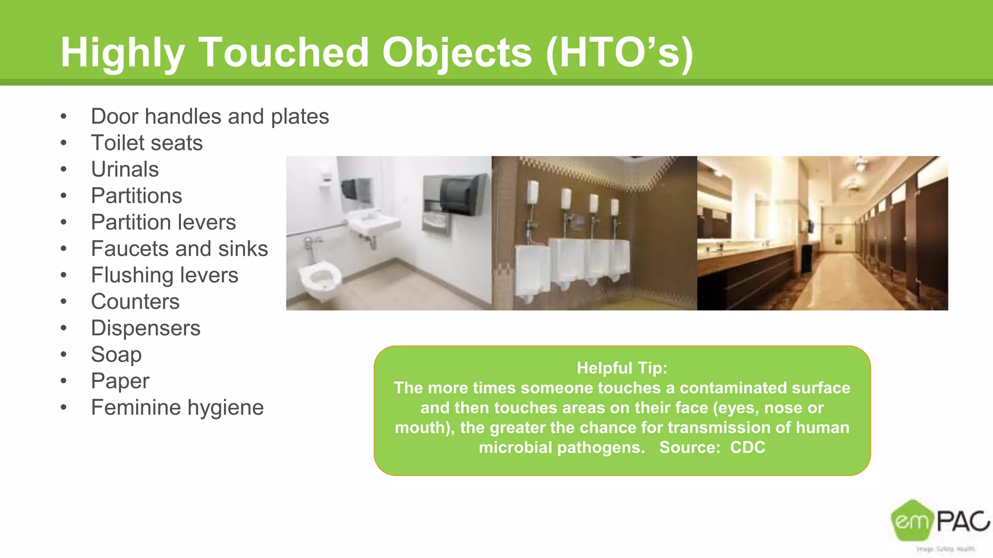 Highly Touched Objects (HTO’s)
• Door handles and plates
• Toilet seats
• Urinals
• Partitions
• Partition levers
• Faucets and sinks
• Flushing levers
• Counters
• Dispensers
• Soap
• Paper
• Feminine hygiene
Helpful Tip:
The more times someone touches a contaminated surface
and then touches areas on their face (eyes, nose or
mouth), the greater the chance for transmission of human
microbial pathogens. Source: CDC
 