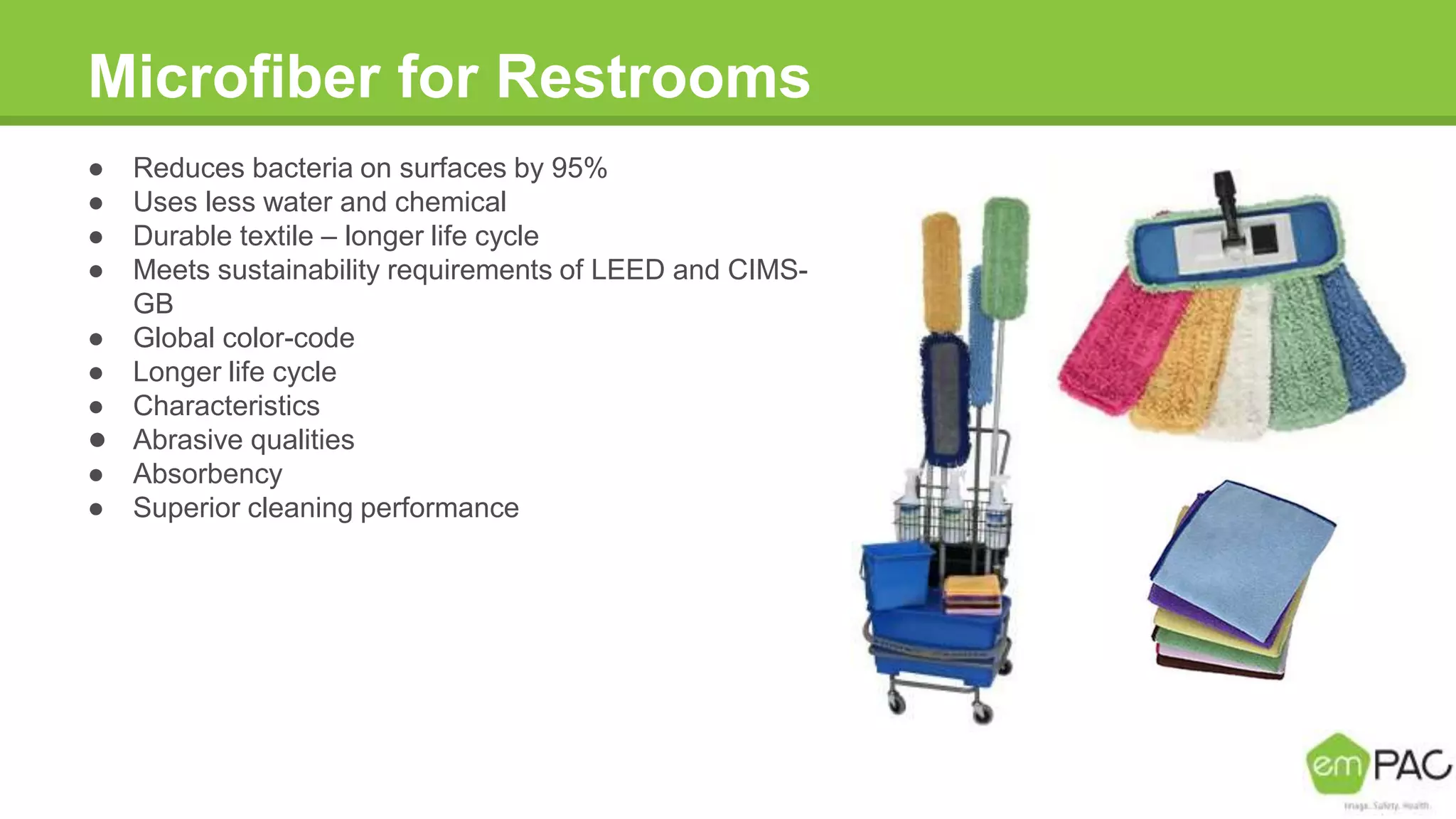 Microfiber for Restrooms
● Reduces bacteria on surfaces by 95%
● Uses less water and chemical
● Durable textile – longer life cycle
● Meets sustainability requirements of LEED and CIMS-
GB
● Global color-code
● Longer life cycle
● Characteristics
● Abrasive qualities
● Absorbency
● Superior cleaning performance
 