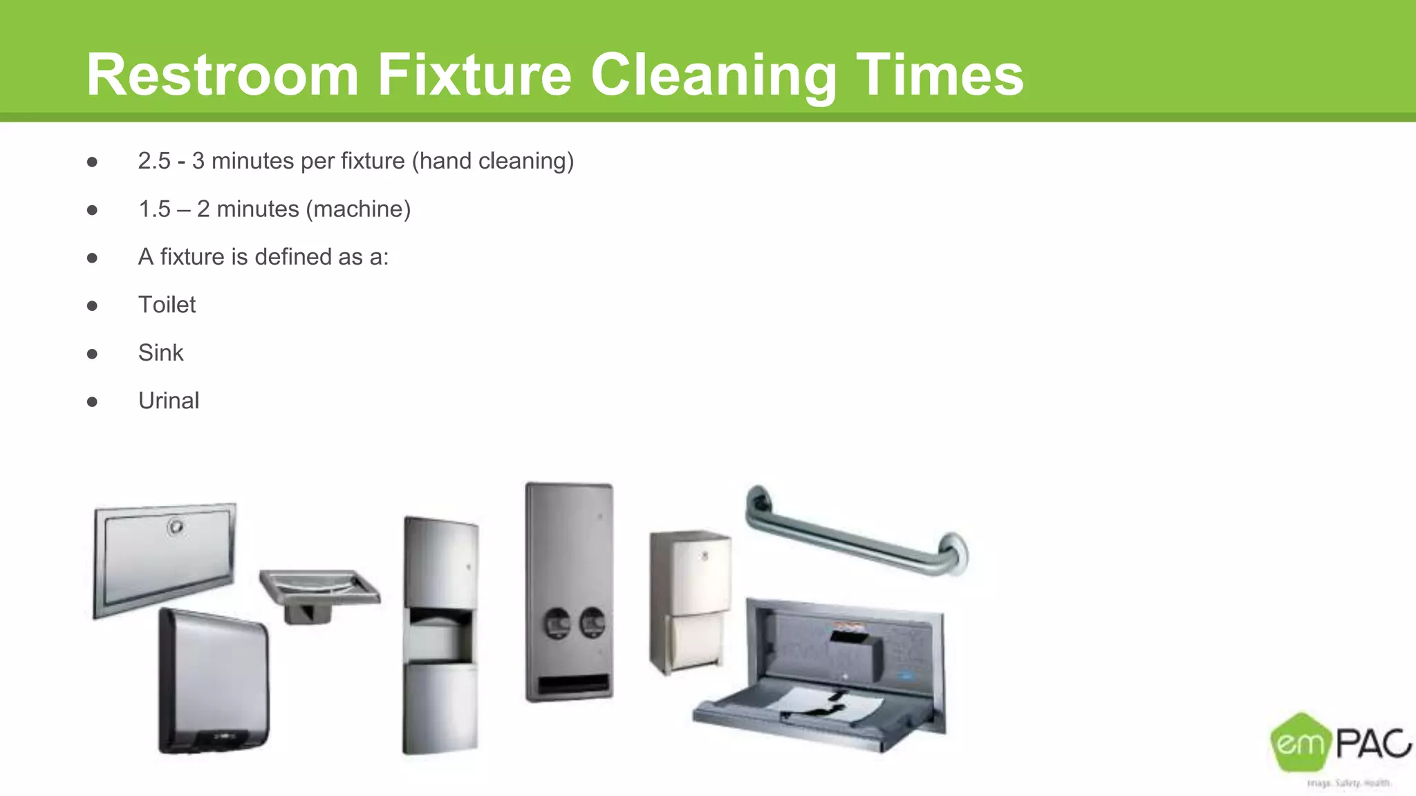 Restroom Fixture Cleaning Times
● 2.5 - 3 minutes per fixture (hand cleaning)
● 1.5 – 2 minutes (machine)
● A fixture is defined as a:
● Toilet
● Sink
● Urinal
 
