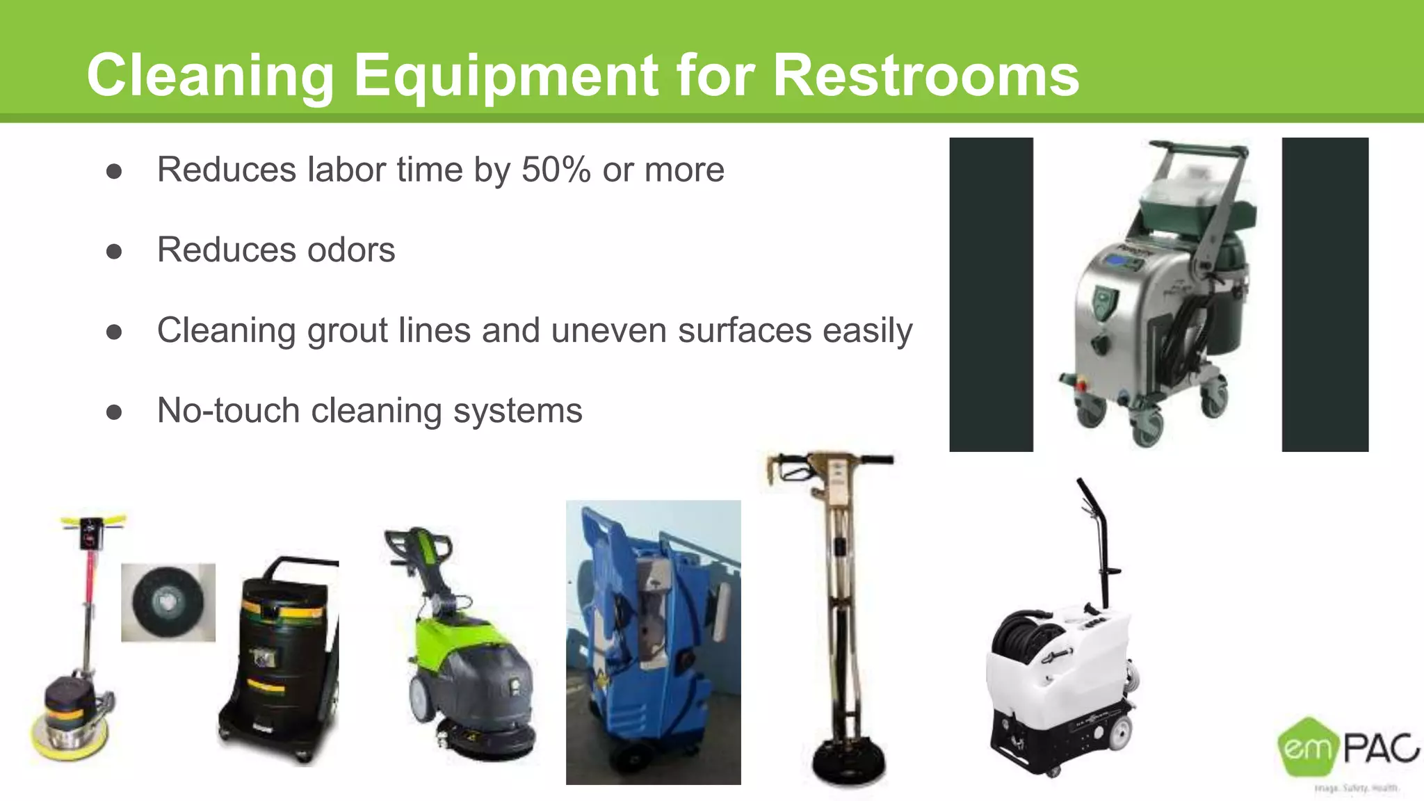 Cleaning Equipment for Restrooms
● Reduces labor time by 50% or more
● Reduces odors
● Cleaning grout lines and uneven surfaces easily
● No-touch cleaning systems
 