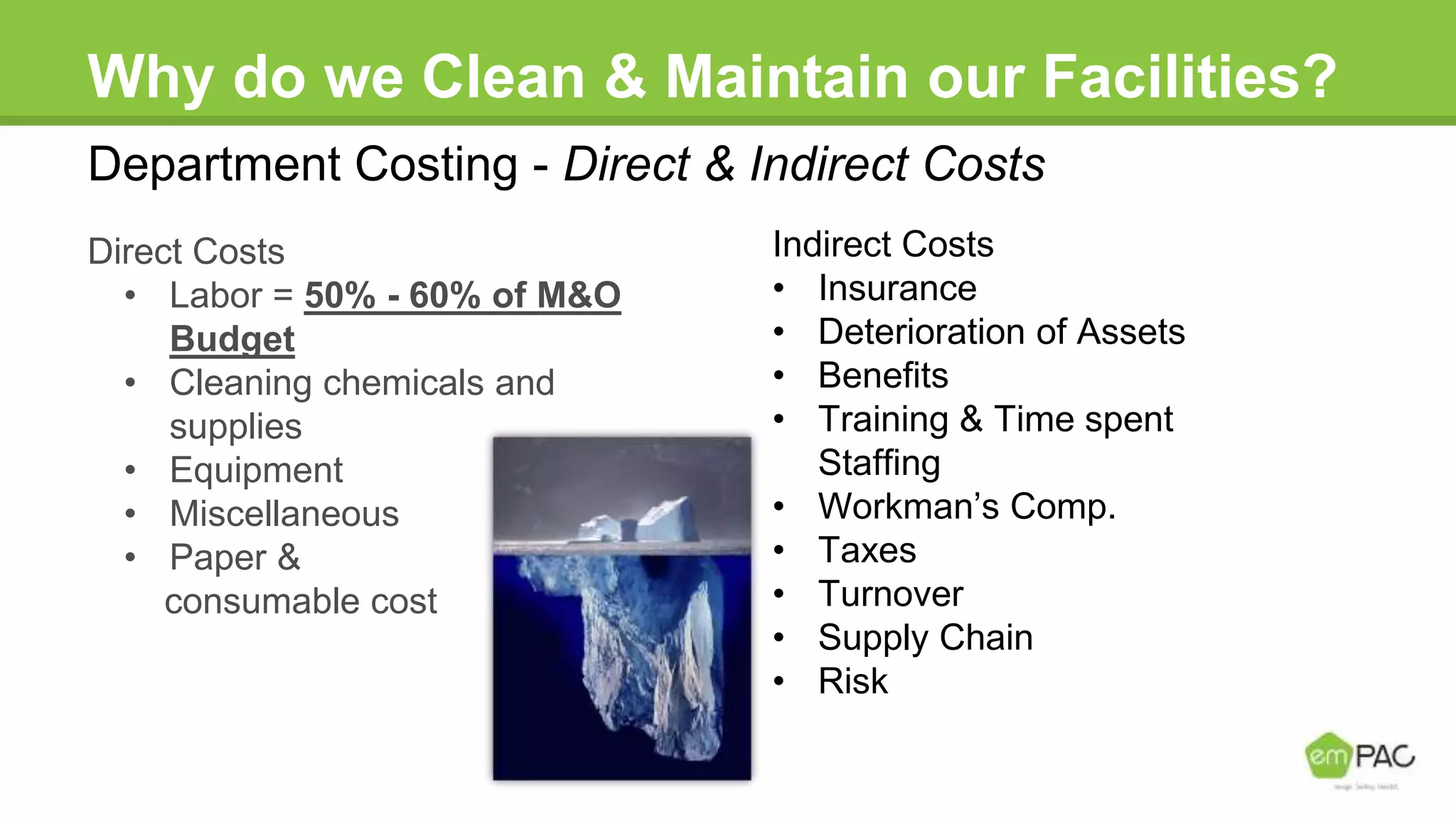 Why do we Clean & Maintain our Facilities?
Direct Costs
• Labor = 50% - 60% of M&O
Budget
• Cleaning chemicals and
supplies
• Equipment
• Miscellaneous
• Paper &
consumable cost
Indirect Costs
• Insurance
• Deterioration of Assets
• Benefits
• Training & Time spent
Staffing
• Workman’s Comp.
• Taxes
• Turnover
• Supply Chain
• Risk
Department Costing - Direct & Indirect Costs
 