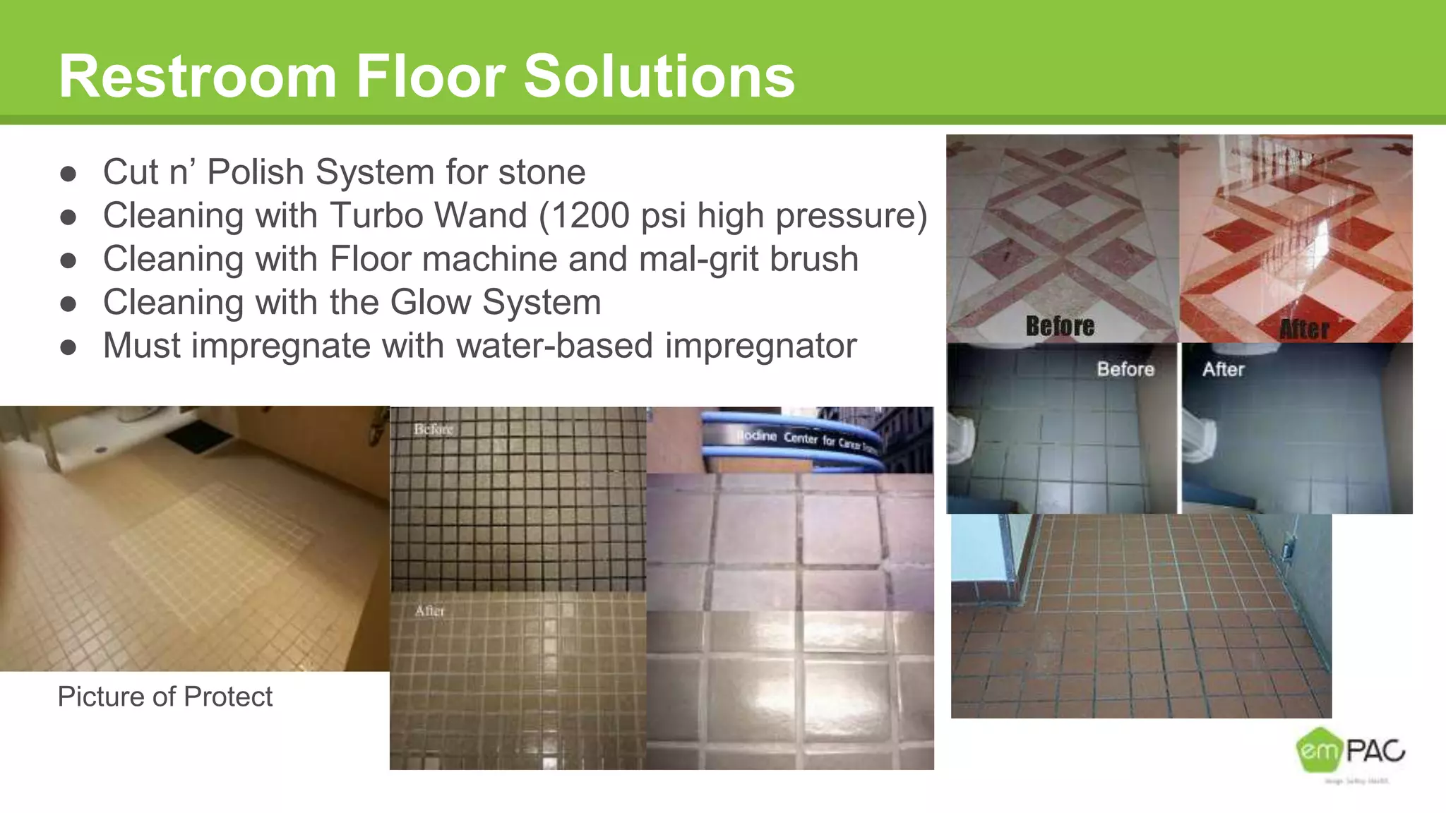 Restroom Floor Solutions
● Cut n’ Polish System for stone
● Cleaning with Turbo Wand (1200 psi high pressure)
● Cleaning with Floor machine and mal-grit brush
● Cleaning with the Glow System
● Must impregnate with water-based impregnator
Picture of Protect
 