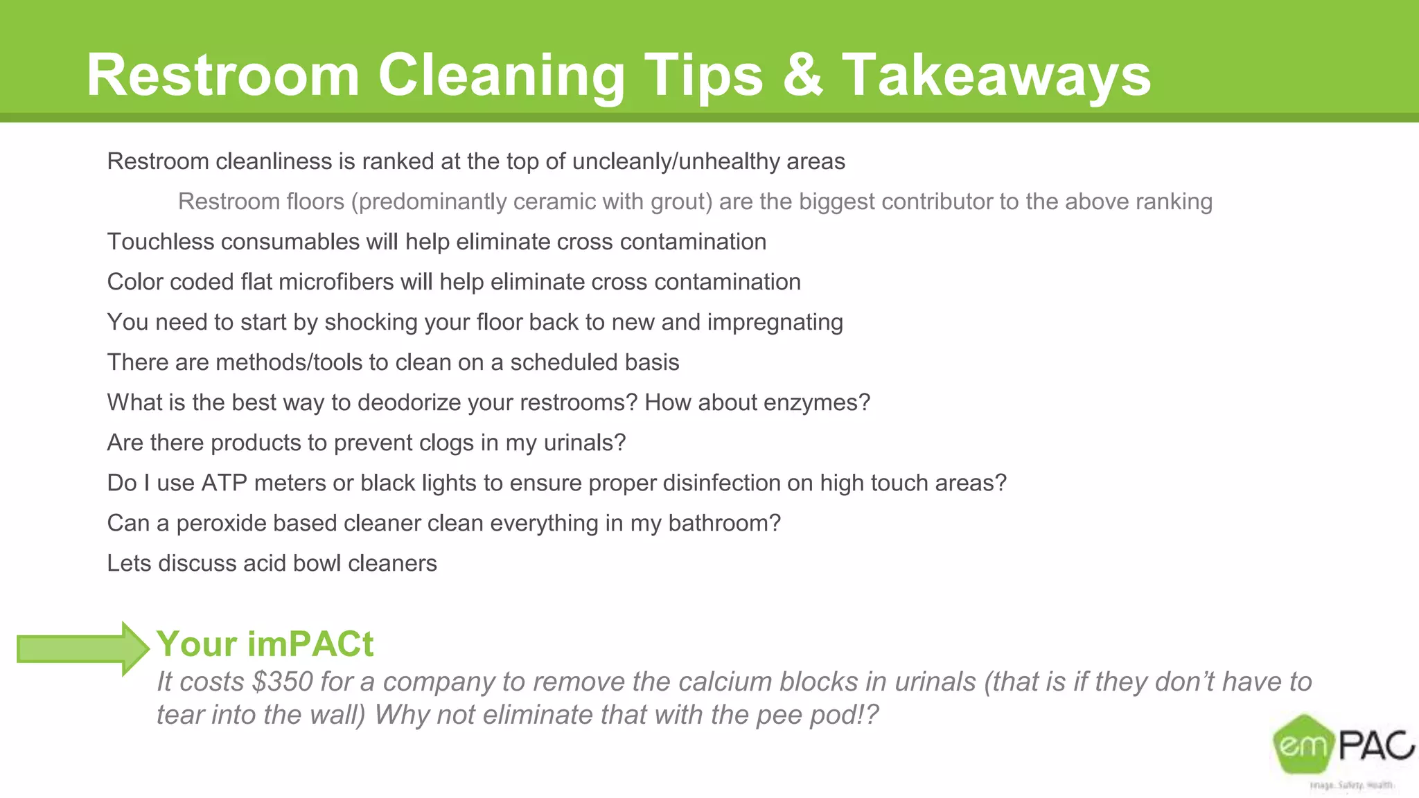 Restroom Cleaning Tips & Takeaways
Restroom cleanliness is ranked at the top of uncleanly/unhealthy areas
Restroom floors (predominantly ceramic with grout) are the biggest contributor to the above ranking
Touchless consumables will help eliminate cross contamination
Color coded flat microfibers will help eliminate cross contamination
You need to start by shocking your floor back to new and impregnating
There are methods/tools to clean on a scheduled basis
What is the best way to deodorize your restrooms? How about enzymes?
Are there products to prevent clogs in my urinals?
Do I use ATP meters or black lights to ensure proper disinfection on high touch areas?
Can a peroxide based cleaner clean everything in my bathroom?
Lets discuss acid bowl cleaners
Your imPACt
It costs $350 for a company to remove the calcium blocks in urinals (that is if they don’t have to
tear into the wall) Why not eliminate that with the pee pod!?
 