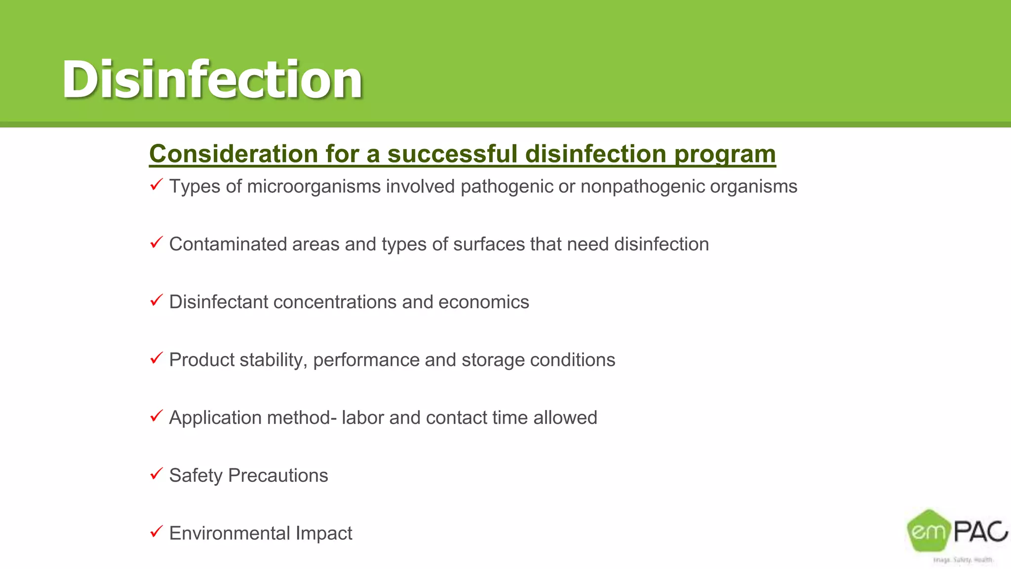 Disinfection
Consideration for a successful disinfection program
 Types of microorganisms involved pathogenic or nonpathogenic organisms
 Contaminated areas and types of surfaces that need disinfection
 Disinfectant concentrations and economics
 Product stability, performance and storage conditions
 Application method- labor and contact time allowed
 Safety Precautions
 Environmental Impact
 