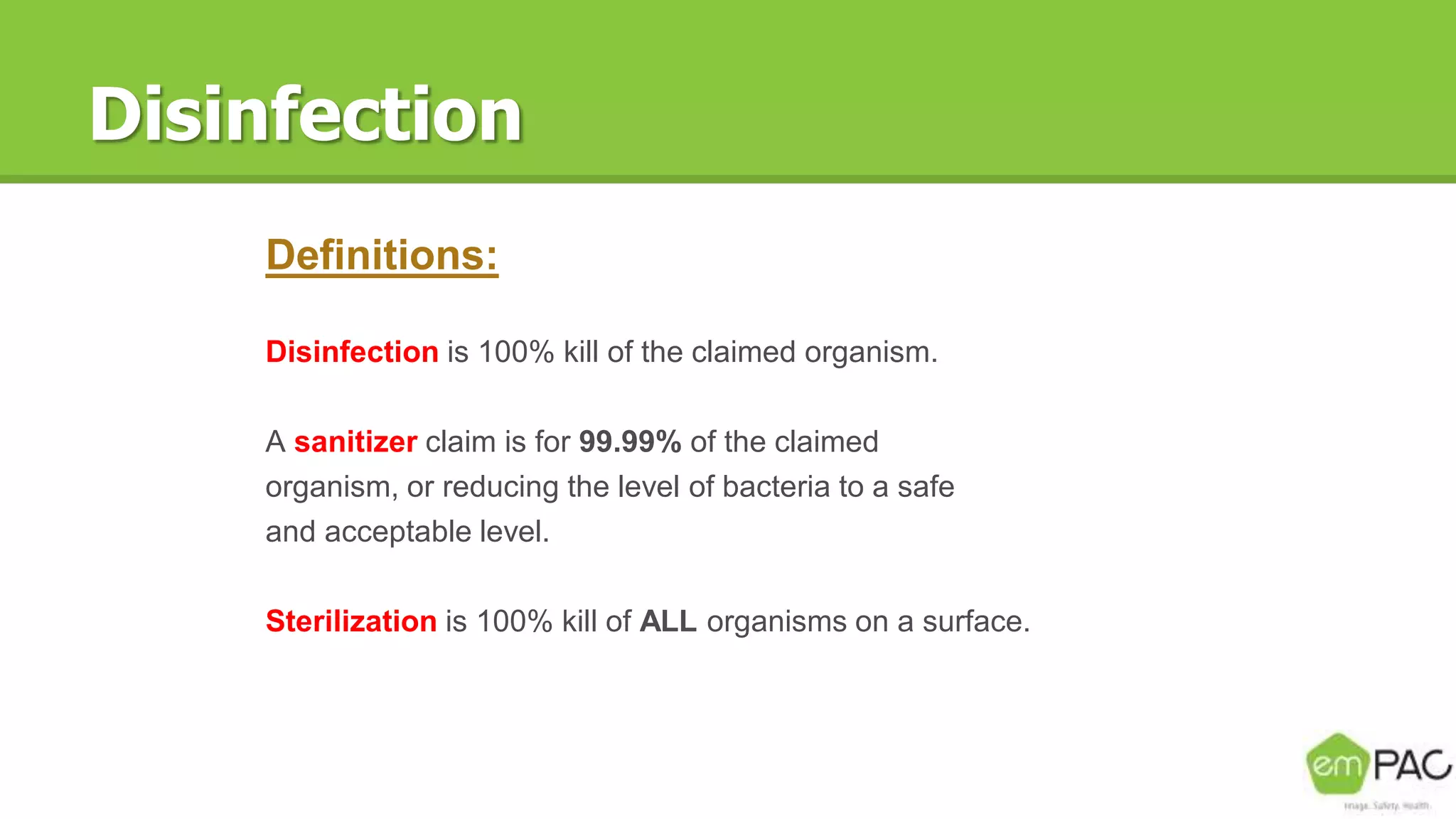 Disinfection
Definitions:
Disinfection is 100% kill of the claimed organism.
A sanitizer claim is for 99.99% of the claimed
organism, or reducing the level of bacteria to a safe
and acceptable level.
Sterilization is 100% kill of ALL organisms on a surface.
 