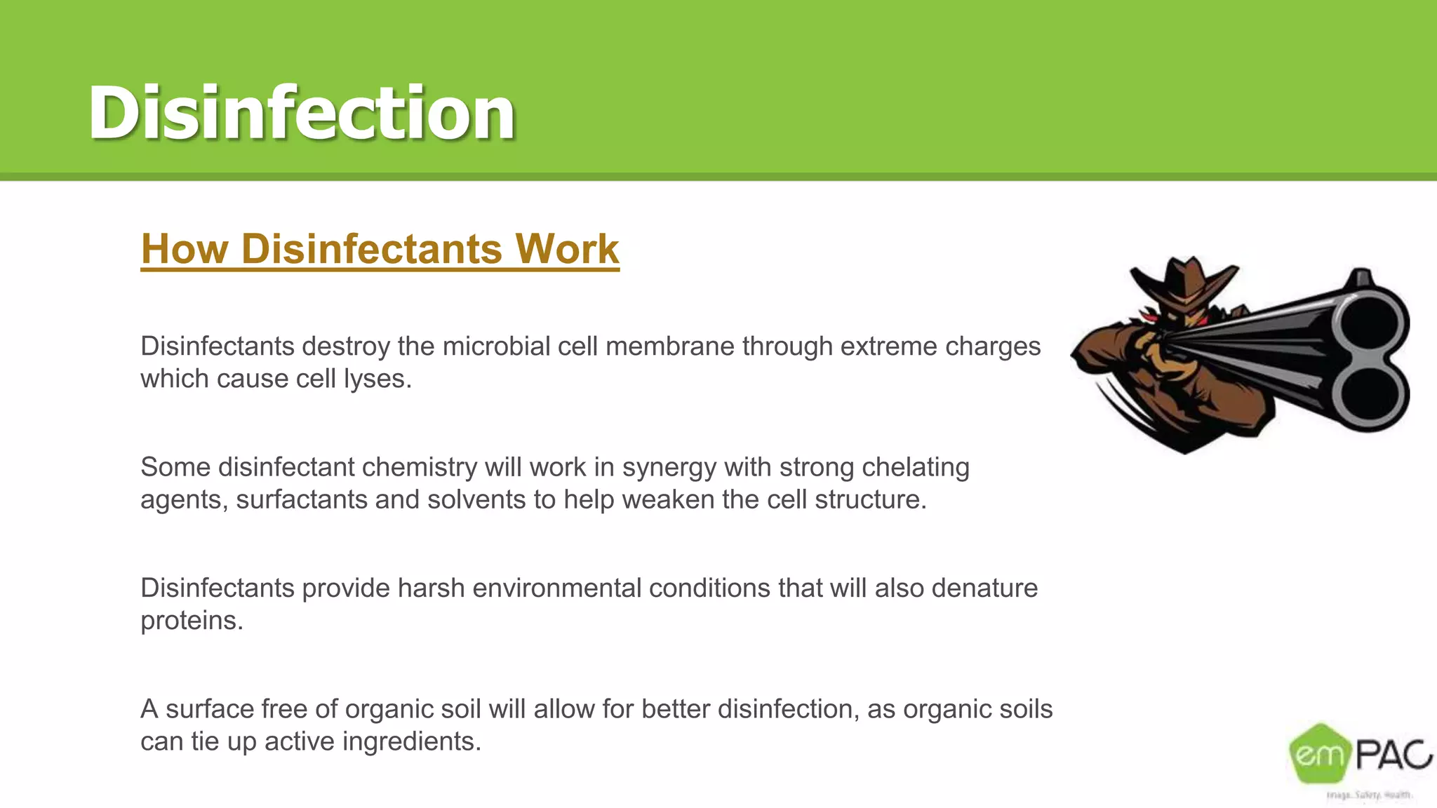 Disinfection
How Disinfectants Work
Disinfectants destroy the microbial cell membrane through extreme charges
which cause cell lyses.
Some disinfectant chemistry will work in synergy with strong chelating
agents, surfactants and solvents to help weaken the cell structure.
Disinfectants provide harsh environmental conditions that will also denature
proteins.
A surface free of organic soil will allow for better disinfection, as organic soils
can tie up active ingredients.
 