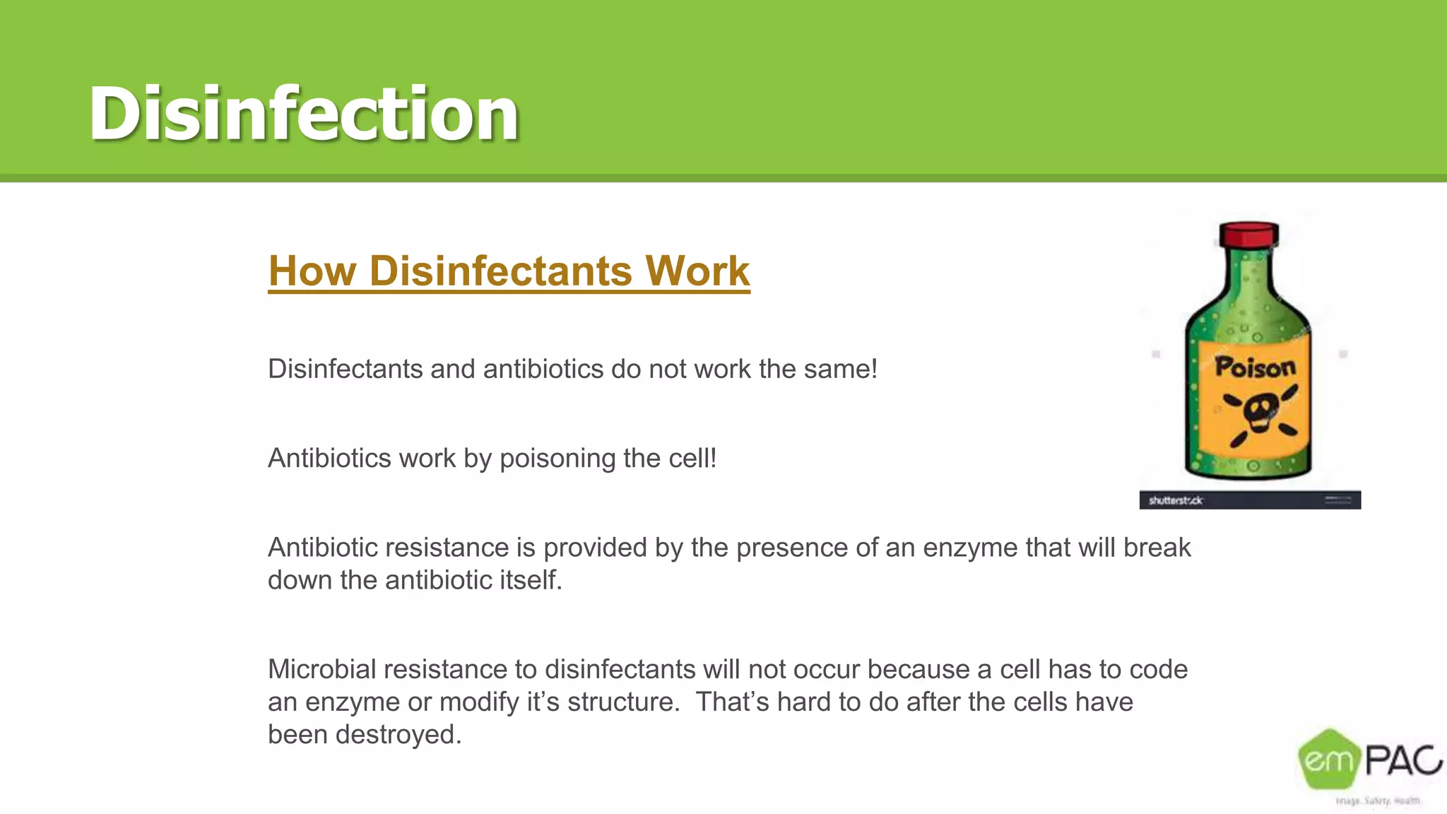 Disinfection
How Disinfectants Work
Disinfectants and antibiotics do not work the same!
Antibiotics work by poisoning the cell!
Antibiotic resistance is provided by the presence of an enzyme that will break
down the antibiotic itself.
Microbial resistance to disinfectants will not occur because a cell has to code
an enzyme or modify it’s structure. That’s hard to do after the cells have
been destroyed.
 