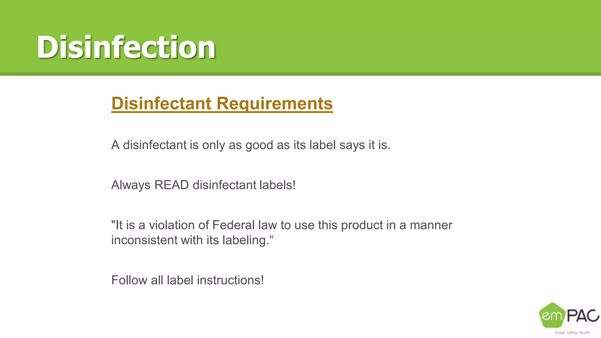 Disinfection
Disinfectant Requirements
A disinfectant is only as good as its label says it is.
Always READ disinfectant labels!
"It is a violation of Federal law to use this product in a manner
inconsistent with its labeling.“
Follow all label instructions!
 