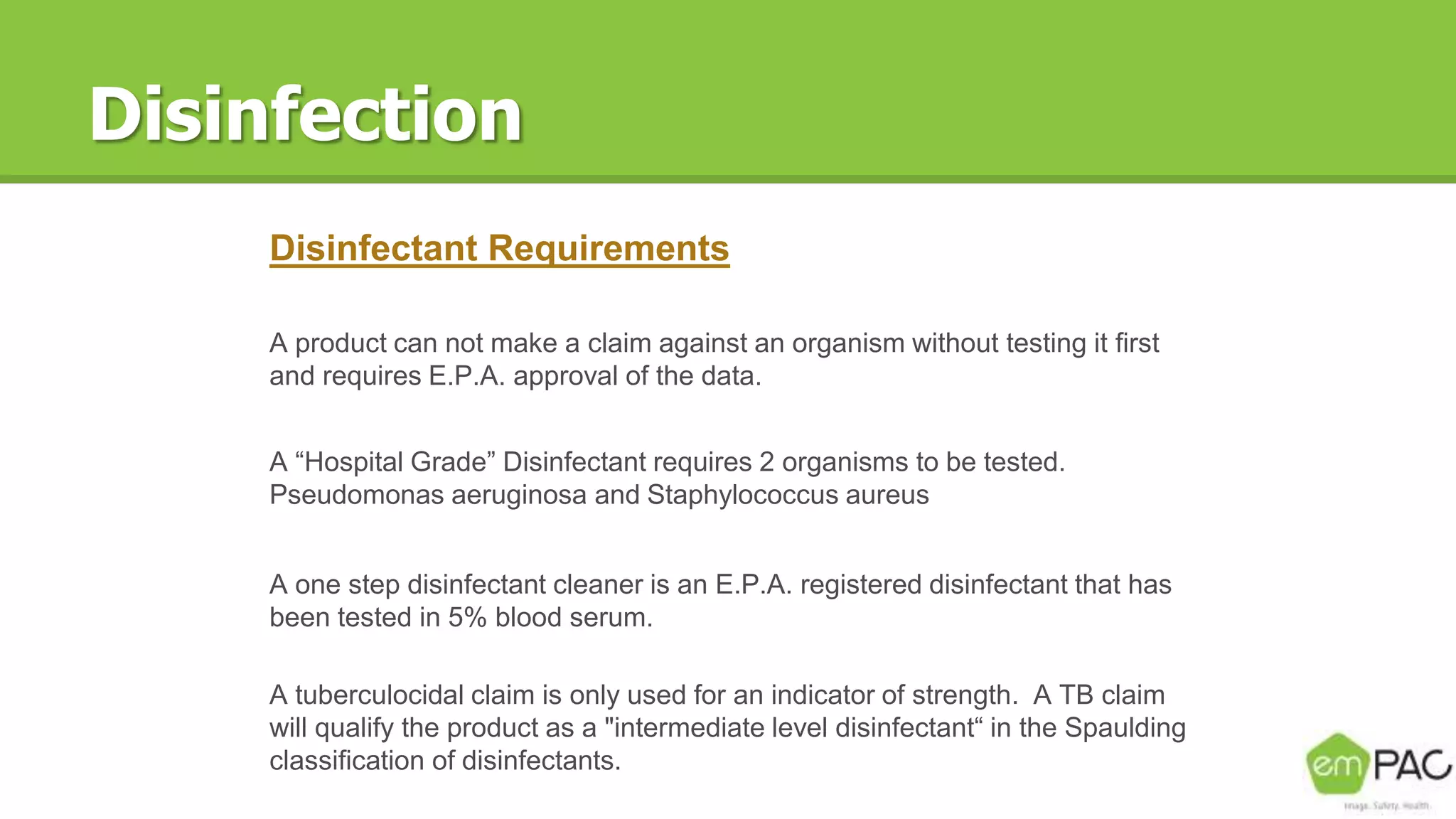 Disinfection
Disinfectant Requirements
A product can not make a claim against an organism without testing it first
and requires E.P.A. approval of the data.
A “Hospital Grade” Disinfectant requires 2 organisms to be tested.
Pseudomonas aeruginosa and Staphylococcus aureus
A one step disinfectant cleaner is an E.P.A. registered disinfectant that has
been tested in 5% blood serum.
A tuberculocidal claim is only used for an indicator of strength. A TB claim
will qualify the product as a "intermediate level disinfectant“ in the Spaulding
classification of disinfectants.
 