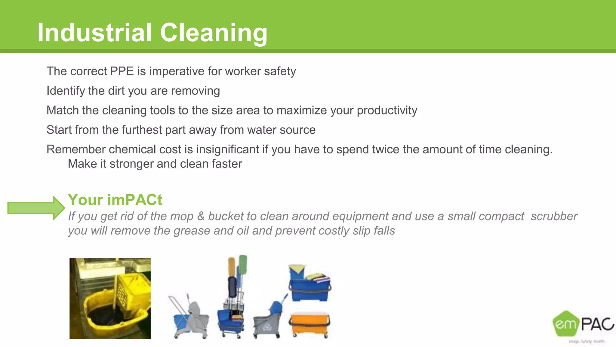 Industrial Cleaning
The correct PPE is imperative for worker safety
Identify the dirt you are removing
Match the cleaning tools to the size area to maximize your productivity
Start from the furthest part away from water source
Remember chemical cost is insignificant if you have to spend twice the amount of time cleaning.
Make it stronger and clean faster
Your imPACt
If you get rid of the mop & bucket to clean around equipment and use a small compact scrubber
you will remove the grease and oil and prevent costly slip falls
 