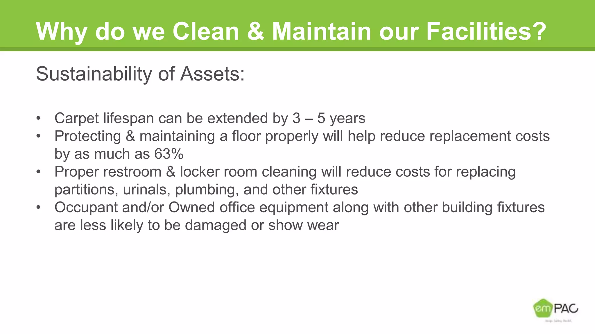 Why do we Clean & Maintain our Facilities?
Sustainability of Assets:
• Carpet lifespan can be extended by 3 – 5 years
• Protecting & maintaining a floor properly will help reduce replacement costs
by as much as 63%
• Proper restroom & locker room cleaning will reduce costs for replacing
partitions, urinals, plumbing, and other fixtures
• Occupant and/or Owned office equipment along with other building fixtures
are less likely to be damaged or show wear
 