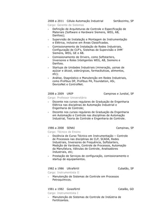 Planejamento, especificação, seleção e dimensionamento
de sistemas ou componentes de automação, analíticos de
laboratório, de instrumentação e controle de processos.
Implantação, instalação, configuração e comissionamento
destes sistemas em equipamentos e máquinas de
mineração;
Elaboração, detalhamento e redação de critérios e escopos
de fornecimentos de produtos e/ou serviços bem como
supervisão de condições de fornecimento quando
contratação de terceiros através de métodos de
planejamento e de projetos, avaliando produtos e/ou
serviços.
2008 a 2011 Célula Automação Industrial Sertãozinho, SP
Gerente de Sistemas
Elaboração, desenvolvimento e implantação de Sistemas
de Automação utilizando MS-PROJECT para
acompanhamento e reuniões de avanço;
Configuração de CLPs SIEMENS, ROCKWELL, MITSUBISHI,
BOSCH e Assistência Técnica para Usinas de Açúcar e
Álcool;
Otimização de Malhas de Controle em caldeiras de
biomassa em usinas de Açúcar e Álcool.
Comissionamento de Instrumentação de Campo ENDRESS
HAUSER, SIEMENS, SMAR, YOKOGAWA, etc. em usinas de
Açúcar e Álcool;
Comissionamento de Drivers; SIEMENS, ROCKWELL,
MITSUBISHI e DANFOSS entre outros em destilarias de
álcool e refinarias de açúcar
Análise, Diagnóstico e Manutenção em Redes PROFIBUS
DP e PA, DEVICENET e CONTROLNET em caldeiras.
Comissionamento e Startups de Unidades Industriais
(mineradoras, usinas de açúcar e álcool, siderúrgicas,
farmacêuticas, alimentos, etc);
Supervisão de Instalação e Montagem de Instrumentação
e Elétrica, inclusive em Áreas Classificadas.
2008 a 2009 UNIP Campinas e Jundiaí, SP
Professor Universitário
Docente nos cursos regulares de Graduação da Engenharia
em Automação e Controle nas disciplinas de Automação
Industrial, Teoria de Controle e Engenharia de Controle;
Docente nos cursos regulares de Graduação da Engenharia
Elétrica disciplinas de Automação Industrial, Teoria de
Controle e Engenharia de Controle.
 