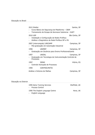 1986 a 2008 SENAI Campinas, SP
Técnico de Ensino
Docência de Curso Técnico em Instrumentação – Controle
de Processos nas disciplinas de CLP, SCADA, Redes
Industriais, Inversores de Frequência, Softstarters,
Medição de Variáveis como nível, vazão, pressão,
temperatura, etc. Controle de Processos, Automação da
Manufatura, Válvulas de Controle, Analisadores
Industriais, etc;
Instrutor de Treinamento de Segurança em Operação de
Caldeiras e Vasos de Pressão – NR-13.
Prestação de Serviços de configuração, comissionamento e
startup de equipamentos.
1982 a 1986 Ultrafértil S.A. Cubatão, SP
Instrumentista II
Manutenção de Instrumentação e Sistemas de Controle em
Processos Petroquímicos.
1981 a 1982 Goiasfértil S.A. Catalão, GO
Instrumentista I
Manutenção de Instrumentação e Sistemas de Controle de
Indústria de Mineração e Fertilizantes.
Educação no Brasil
2015 Shelter Cursos e Consultorias Santos, SP
HWET – Treinamento de Escape de Aeronave Naufragada;
CBSP – Curso Básico de Segurança em Plataformas.
2010 UFSC São Carlos, SP
Pós-graduação em Redes de Automação Industriais
1998 UNIMEP Campinas, SP
Graduado em Docência para Ensino Técnico
1997 UNISAL Campinas, SP
Graduado em Tecnologia de Instrumentação Controle de
Processos
1997 SENAI Vitória, ES
Controle Avançado de Processos
1990 CONTROLMATIC
Análise e Sintonia de Malhas de Controle Campinas, SP
Educação no Exterior
1990 Astra Training Services Sheffield, UK
Process Control
1990 The English Language Centre Hove, UK
English Language
 