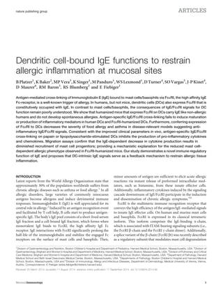 Dendritic cell-bound IgE functions to restrain
allergic inflammation at mucosal sites
B Platzer1
, K Baker2
, MP Vera3
, K Singer1
, M Panduro1
, WS Lexmond1
, D Turner4
, SO Vargas5
, J-P Kinet4
,
D Maurer6
, RM Baron3
, RS Blumberg2
and E Fiebiger1
Antigen-mediated cross-linking of Immunoglobulin E (IgE) bound to mast cells/basophils via FceRI, the high affinity IgE
Fc-receptor, is a well-known trigger of allergy. In humans, but not mice, dendritic cells (DCs) also express FceRI that is
constitutively occupied with IgE. In contrast to mast cells/basophils, the consequences of IgE/FceRI signals for DC
function remain poorly understood. We show that humanized mice that express FceRI on DCs carry IgE like non-allergic
humans and do not develop spontaneous allergies. Antigen-specific IgE/FceRI cross-linking fails to induce maturation
or production of inflammatory mediators in human DCs and FceRI-humanized DCs. Furthermore, conferring expression
of FceRI to DCs decreases the severity of food allergy and asthma in disease-relevant models suggesting anti-
inflammatory IgE/FceRI signals. Consistent with the improved clinical parameters in vivo, antigen-specific IgE/FceRI
cross-linking on papain or lipopolysaccharide-stimulated DCs inhibits the production of pro-inflammatory cytokines
and chemokines. Migration assays confirm that the IgE-dependent decrease in cytokine production results in
diminished recruitment of mast cell progenitors; providing a mechanistic explanation for the reduced mast cell-
dependent allergic phenotype observed in FceRI-humanized mice. Our study demonstrates a novel immune regulatory
function of IgE and proposes that DC-intrinsic IgE signals serve as a feedback mechanism to restrain allergic tissue
inflammation.
INTRODUCTION
Latest reports from the World Allergy Organization state that
approximately 30% of the population worldwide suffers from
chronic allergic diseases such as asthma or food allergy.1
In all
allergic disorders, large varieties of commonly innocuous
antigens become allergens and induce detrimental immune
responses. Immunoglobulin E (IgE) is well appreciated for its
central role in allergy.2
Induced by an antigen recognition event
and facilitated by T-cell help, B cells start to produce antigen-
specific IgE. The body’s IgE pool consists of a short-lived serum
IgE fraction and a cell-bound IgE fraction, which forms when
monovalent IgE binds to FceRI, the high affinity IgE Fc
receptor. IgE interactions with FceRI significantly prolong the
half-life of the immunoglobulin and stabilize the engaged Fc
receptors on the surface of mast cells and basophils. Then,
minor amounts of antigen are sufficient to elicit acute allergic
reactions via instant release of preformed intracellular med-
iators, such as histamine, from these innate effector cells.
Additionally, inflammatory cytokines induced by the signaling
cascade downstream of IgE/FceRI participate in the induction
and dissemination of chronic allergic symptoms.3,4
FceRI is the multimeric immune recognition receptor that
conveys the high efficiency of the antigen/IgE-mediated signals
to innate IgE effector cells. On human and murine mast cells
and basophils, FceRI is expressed in its classical tetrameric
isoform. This isoform comprises the IgE-binding a-chain,
which is associated with ITAM-bearing signaling subunits (i.e.,
the FceRI b-chain and the FceRI g-chain dimer). Additionally,
a splice variant of the b-chain (FceRI bt) was recently described
as a regulatory subunit that modulates mast cell degranulation
1
Division of Gastroenterology and Nutrition, Boston Children’s Hospital and Department of Pediatrics, Harvard Medical School, Boston, Massachusetts, USA. 2
Division of
Gastroenterology, Brigham and Women’s Hospital and Department of Medicine, Harvard Medical School, Boston, Massachusetts, USA. 3
Division of Pulmonary and Critical
Care Medicine, Brigham and Women’s Hospital and Department of Medicine, Harvard Medical School, Boston, Massachusetts, USA. 4
Department of Pathology, Harvard
Medical School and Beth Israel Deaconess Medical Center, Boston, Massachusetts, USA. 5
Departments of Pathology, Boston Children’s Hospital and Harvard Medical
School, Boston, Massachusetts, USA and 6
Division of Immunology, Allergy and Infectious Diseases, Department of Dermatology, Medical University of Vienna, Vienna,
Austria. Correspondence: E Fiebiger (edda.fiebiger@childrens.harvard.edu)
Received 25 March 2014; accepted 11 August 2014; advance online publication 17 September 2014. doi:10.1038/mi.2014.85
nature publishing group ARTICLES
MucosalImmunology 1
 