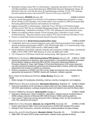  Remediate existing wireless 802.11x infrastructures. Administer and utilize Cisco’s WCS for use
with Map installation, Access Point placement, (RRM) Radio Resource Management, Rogue AP
detection, Clean Air, Auto Site Re-survey & troubleshooting switching, VLAN, VTP, spanning
tree and connectivity issues with at least 85% Travel in USA (every week M-F).
WIRELESS ENGINEER, HP/USPS, RALEIGH, NC 6/2008 to 02/2012
 Survey, Install and upgrade Cisco Wireless LAN equipment including but not limited to: Access
Points; Wireless LAN controllers; Core switch routers; series switches in USPS Government Mail
Processing administration facilities and warehouse environments.
 Support existing 802.1x infrastructures. Administer Cisco’s Wireless LAN Solution Engine
(WLSE) servers, WCS for use with Radio Management, Rogue AP detection, Auto Site Re-survey
& troubleshooting. Troubleshoot switching, VLAN, VTP, spanning tree and connectivity issues.
 Ekahau site modeling software trained. Convert existing Layer-2 networks to Layer-3 multi
switched networks. Spectrum Analysis survey trained. 70% Travel in the lower 48 states of USA.
 Possess a United States Postal Government Sensitive Security Clearance.
NETWORK INTEGRATOR II, Nortel Communications/Zero chaos 1/2008 to 6/2008
 Troubleshoot and resolve network integration issues while following procedures from integration
specific documents and procedures (MOP’s, CID, NIQ) through stage 1 to 4 commissioning, using
the EBSC, CACP, BCM, CEMS and GUI. 100% travel in USA.
 Initial Installation (Greenfield), Upgrade, Integrate and Commission of EBSC frames, including the
CBRS, CSVS, CPDS, CNFP, SBS elements as well as the BSM and C-EMS.
 LIU7 Expansion in LIM frame, Install and Commissioning. SBS migration to CNFP control.
CDMA SWITCH TECHNICIAN, Alltel Communications/TEK Systems, RALEIGH, NC 2/2006 to 1/2008
 Advanced maintenance of switching, data communications, and peripheral equipment associated
with the Mobile Telephone Switching Office (MTSO). Document maintenance Method of
Procedure, Network & Tower Light Outage, & Preventive Maintenance of DC power equipment
and other peripheral hardware by performing and analyzing battery routines, performing voltage
adjustments and routines on rectifiers as necessary.
 Performs acceptance of SONET and CSU circuits. Digital and physical cross connects utilizing
appropriate test equipment (T-BERD). Assists with hardware / software upgrades
RETAIL HOBBY STORE MANAGING PARTNER, Hobby Monkey, ROCKLIN, CA 10/2003 TO
1/2006
 Retail manager of 5 employees scheduling, ordering, inventory management, and budgeting.
CDMA PRODUCT SPECIALIST & ENGINEER, Winchester Electronics, Waterford, CT 6/2000 to 9/2003
 Technical consultation for RF and telecom related Cable and Value Added materials. Managed
US CAVA sales engineers, prototype engineering team and helped to kick start the Mexico plant.
CONTRACT CDMA FIELD ENGINEER, Motorola/SSS, Chicago, IL 2/1999 to 3/2000
 Operations, Maintenance, Switch installation, optimization, software loads & troubleshooting of
CDMA wireless networks of Motorola EMX 2500 & Ericsson CDMA switching platforms
 Team Lead for Telemunda commercial launch FOA in Santiago, Chile. On site Consultant for
Lima, Peru operations and support.
CDMA SWITCH FIELD ENGINEER, Motorola, Inc. & Sprint PCS, Cincinnati, OH 2/1998 to 2/1999
 Project switch lead for O&M, FOA & commercial launch of EMX 5000 wireless PCS system.
 Manage 8 Field Technicians, contractor scheduling, meeting deadlines & project changes.
ANALOG CELLULAR SYSTEMS ENGINEER, Mountain Cellular, Placerville, CA 12/1995 to 2/1998
 O&M, EMX 100 switch & BTS system optimization, software loads upgrades & testing.
 