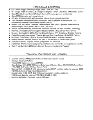 TRAINING AND EDUCATION
♦ GED from Kellogg Community College, Battle Creek, MI - 1985
♦ 80+ college credits towards AA & AS degrees: English, French, Liberal Arts & Multimedia Studies
♦ Cisco MLS (Multi Layer Switch) Network Element Overview, purpose and benefits
♦ Cisco 3750 Stack-wise technology training
♦ ISO 9001:2000 ANSI-RAB NAP Accredited Internal Auditing Certificate (2003)
♦ Turin Networks Traverse Multi-service Transport Switch Operation & Maintenance, DCS
Provisioning; Wireless Asset Tracking System (WATS)
♦ Nortel CDMA Packet MSC overview & Media Server 2000 basics Operation & Maintenance;
Nortel Passport 15000; Nortel CBRS, CSVS, LIU7, BSM
♦ 3G IMS Network Overview, architecture, hardware, software, call flow, services & technology
♦ Motorola Advanced Element Management System (AEMS); 1xEVDO call flow overview
♦ Network+ Certification & CCNA Training; Global Solutions RFR Compliance & Safety Training
♦ Packet Backhaul Fundamentals, Physical & Logical Overview of routers & CNEOMI Platform
♦ Motorola’s Code Division Multiple Access (CDMA) 1X network evolution overview
♦ Network Element overview, function and roles of the Netra440 in the Motorola System
♦ AGNODE overview, purpose, network components and interfaces
♦ AGNODE II (MGXII) network components, interfaces, CLI commands, and purpose and benefits
♦ OMC-R with Sun Netra 20 Network Element Overview, Function and Purpose
TECHNICAL EXPERIENCE AND LICENSES
 Allscripts & Athena AMR (automated medical records) software access
 Glenayre Voicemail Platform
 Tellabs 5500 digital cross connect (DACS)
 Cisco Catalyst 3500, 2900, 6500 series Switches and Routers, Cisco 8800 MGX Platform, Cisco
1100, 1200, 3500 series Wireless Access Points
 Motorola EMX-100, 2500, & 5000 telecommunication CDMA switching platforms, Motorola CBSC
SC-9600, Motorola analog cellular base stations
 Ericsson AXE10, IOS 634 & CMS 11 telecommunication switching platforms,
 FCC General Operator License (# PG-12-33454) 02-05-1991
 Journeyman Aviation Electrician License (USNavy)
 